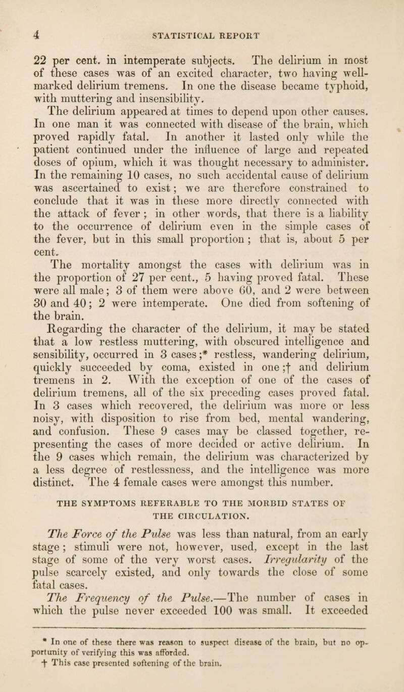 22 per cent, in intemperate subjects. The delirium in most of these cases was of an excited character, two having well- marked delirium tremens. In one the disease became typhoid, with muttering and insensibility. The delirium appeared at times to depend upon other causes. In one man it was connected with disease of the brain, which proved rapidly fatal. In another it lasted only while the patient continued under the influence of large and repeated doses of opium, which it was thought necessary to administer. In the remaining 10 cases, no such accidental cause of delirium was ascertained to exist; we are therefore constrained to conclude that it was in these more directly connected with the attack of fever ; in other words, that there is a liability to the occurrence of delirium even in the simple cases of the fever, but in this small proportion ; that is, about 5 per cent. The mortality amongst the cases with delirium was in the proportion of 27 per cent., 5 having proved fatal. These were all male; 3 of them were above 60, and 2 were between 30 and 40; 2 were intemperate. One died from softening of the brain. Regarding the character of the delirium, it may be stated that a low restless muttering, with obscured intelligence and sensibility, occurred in 3 cases ;* restless, wandering delirium, quickly succeeded by coma, existed in one ;f and delirium tremens in 2. With the exception of one of the cases of delirium tremens, all of the six preceding cases proved fatal. In 3 cases which recovered, the delirium was more or less noisy, with disposition to rise from bed, mental wandering, and confusion. These 9 cases may be classed together, re¬ presenting the cases of more decided or active delirium. In the 9 cases which remain, the delirium was characterized by a less degree of restlessness, and the intelligence was more distinct. The 4 female cases were amongst this number. THE SYMPTOMS REFERABLE TO THE MORBID STATES OF THE CIRCULATION. The Force of the Pulse was less than natural, from an early stage; stimuli were not, however, used, except in the last stage of some of the very worst cases. Irregularity of the pulse scarcely existed, and only towards the close of some fatal cases. The Frequency of the Pulse.—The number of cases in which the pulse never exceeded 100 was small. It exceeded * In one of these there was reason to suspect disease of the brain, but no op¬ portunity of verifying this was afforded. This case presented softening of the brain.