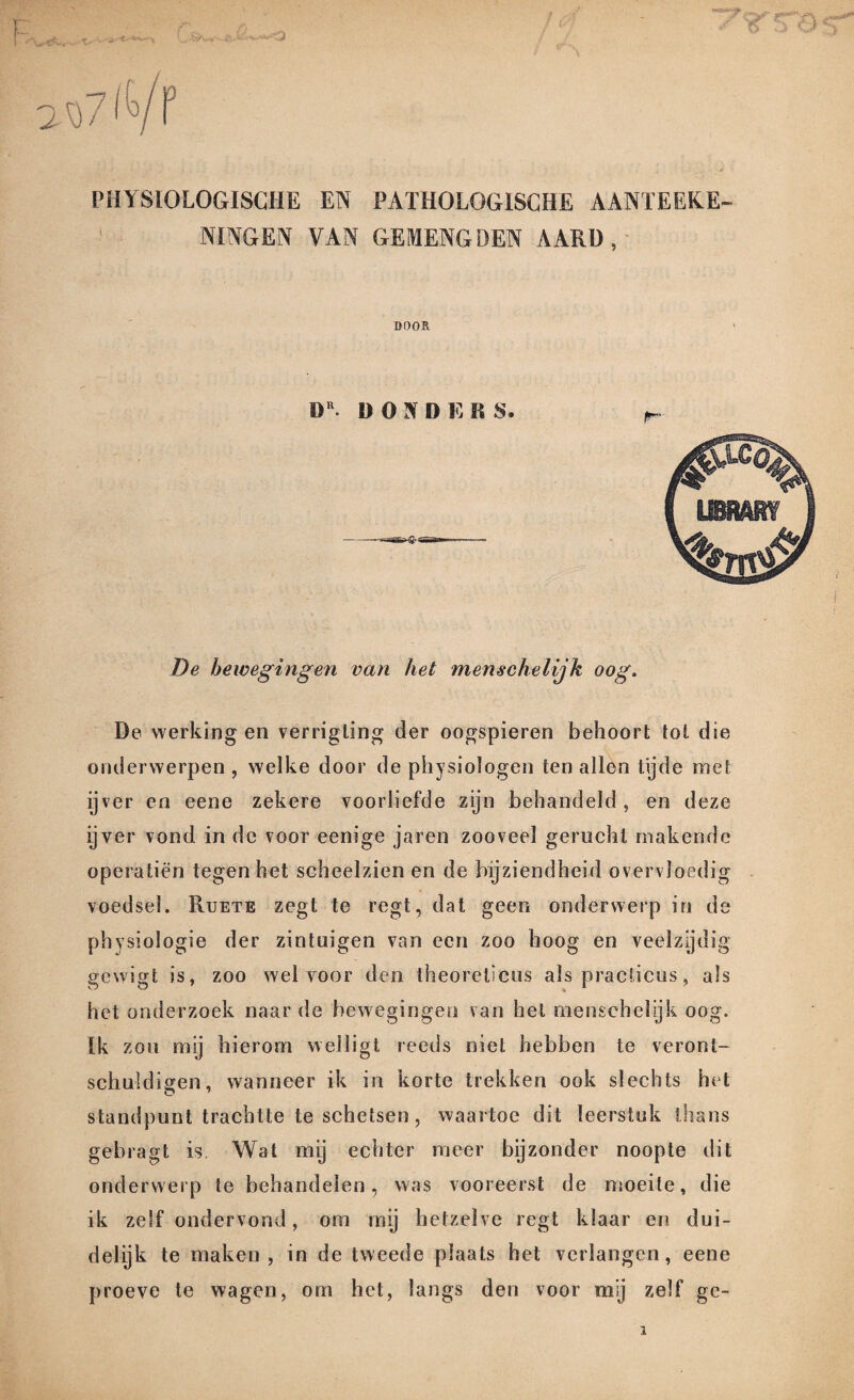 lU f PHYSIOLOGISCHE EN PATHOLOGISCHE AANTEEK.E- NINGEN VAN GEMENGDEN AARD, DOOR DR. D O N D E R S. De bewegingen van het menschelijk oog. De werking en verrigling der oogspieren behoort tot die onderwerpen , welke door de physiologen ten allen tijde met ijver en eene zekere voorliefde zijn behandeld, en deze ijver vond in de voor eenige jaren zooveel gerucht makende operatiën tegen het scheelzien en de bijziendheid overvloedig voedsel. Ruete zegt te regt, dat geen onderwerp in de physiologie der zintuigen van een zoo hoog en veelzijdig gewigt is, zoo wel voor den theoreticus als practicus, als het onderzoek naar de bewegingen van het menschelijk oog. Ik zou mij hierom welligt reeds niet hebben te veront¬ schuldigen, wanneer ik in korte trekken ook slechts het standpunt trachtte te schetsen, waartoe dit leerstuk thans gebragt is Wat mij echter meer bijzonder noopte dit onderwerp te behandelen, was vooreerst de moeite, die ik zelf ondervond, om mij hetzelve regt klaar en dui¬ delijk te maken, in de tweede plaats het verlangen, eene proeve te wagen, om het, langs den voor mij zelf ge-