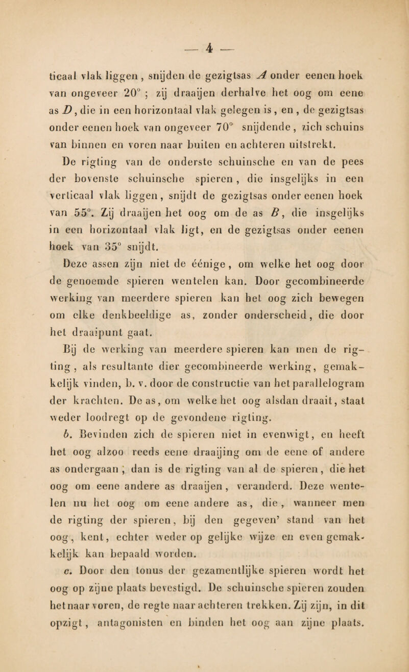 ticaal vlak liggen , snijden de gezigtsas A onder eenen hoek van ongeveer 20° ; zij draaijen derhalve het oog om eene as D, die in een horizontaal vlak gelegen is, en , de gezigtsas onder eenen hoek van ongeveer 70° snijdende, zich schuins van binnen en voren naar buiten en achteren uitstrekt. De rigling van de onderste schuinsche en van de pees der bovenste schuinsche spieren , die insgelijks in een verticaal vlak liggen, snijdt de gezigtsas onder eenen hoek van 55°. Zij draaijen het oog om de as B, die insgelijks in een horizontaal vlak ligt, en de gezigtsas onder eenen hoek van 35° snijdt. Deze assen zijn niet de éénige , om welke het oog door de genoemde spieren wentelen kan. Door gecombineerde werking van meerdere spieren kan het oog zich bewegen om elke denkbeeldige as, zonder onderscheid, die door het draaipunt gaat. Bij de werking van meerdere spieren kan men de rig- ting , als resultante dier gecombineerde werking, gemak¬ kelijk vinden, b. v. door de constructie van het parallelogram der krachten. Do as, om welke het oog alsdan draait, staat weder loodregt op de gevondene rigting. b. Bevinden zich de spieren niet in evenwigt, en heeft het oog alzoo reeds eene draaijing om de eene of andere as ondergaan ; dan is de rigting van al de spieren, die het oog om eene andere as draaijen , veranderd. Deze wente¬ len nu het oog om eene andere as, die, wanneer men de rigting der spieren, bij den gegeven’ stand van het oog, kent, echter weder op gelijke wijze en even gemak¬ kelijk kan bepaald worden. c. Door den tonus der gezamenllijke spieren wordt het oog op zijne plaats bevestigd. De schuinsche spieren zouden het naar voren, de regte naar achteren trekken. Zij zijn, in dit opzigt, antagonisten en binden het oog aan zijne plaats.