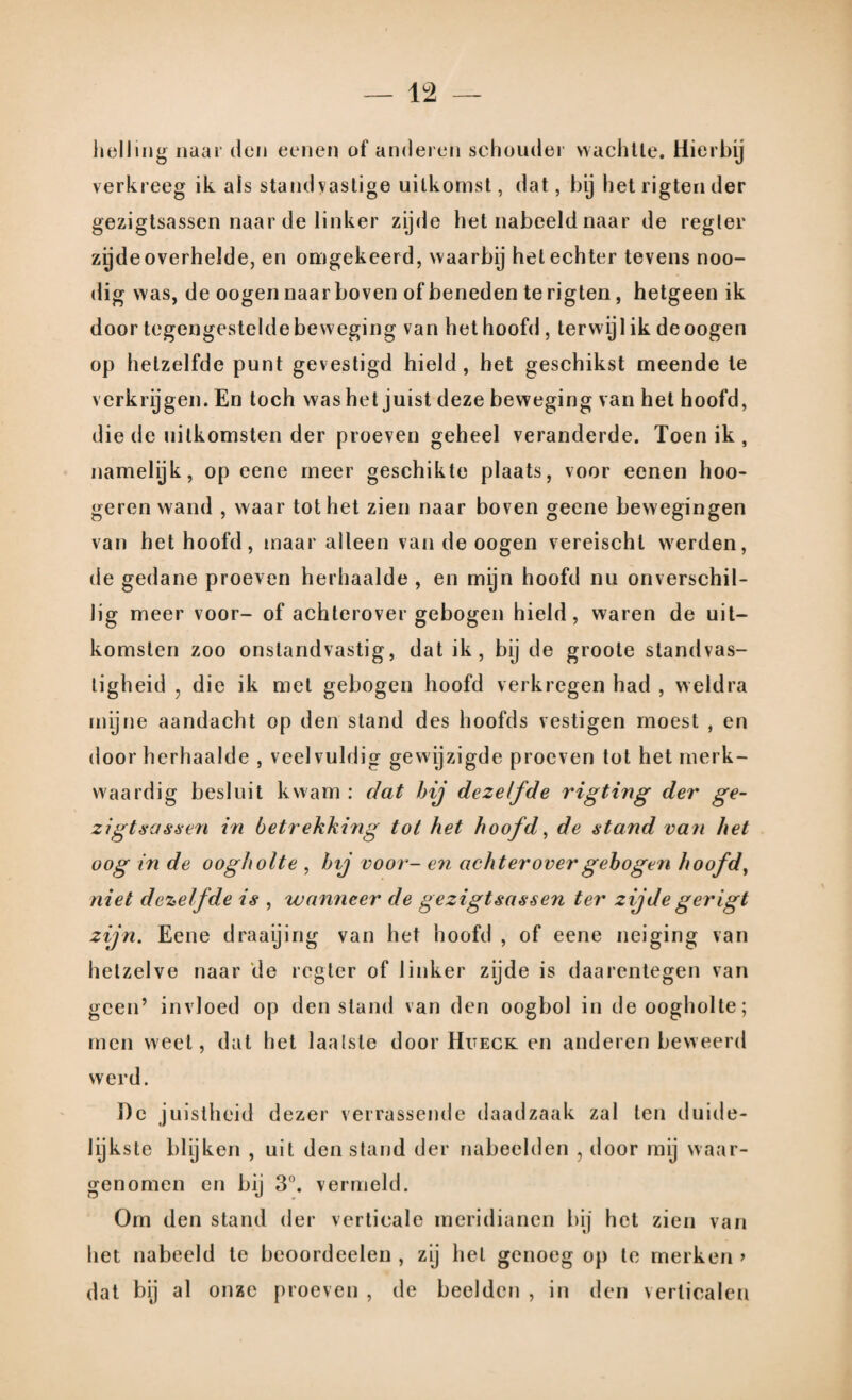 helling naar den eenen of anderen schouder wachtte. Hierbij verkreeg ik als standvastige uitkomst, dat, bij het rigten der gezigtsassen naar de linker zijde het nabeeld naar de regler zijde overhelde, en omgekeerd, waarbij helechter tevens noo- dig was, de oogen naar boven of beneden te rigten, hetgeen ik door tegengestelde beweging van het hoofd, terwyl ik de oogen op hetzelfde punt gevestigd hield, het geschikst meende te verkrijgen. En toch was het juist deze beweging van het hoofd, die de uitkomsten der proeven geheel veranderde. Toenik, namelijk, op eene meer geschikte plaats, voor eenen hoo- geren wand , waar tot het zien naar boven geene bewegingen van het hoofd, maar alleen van de oogen vereischl werden, de gedane proeven herhaalde , en myn hoofd nu onverschil¬ lig meer voor- of achterovergebogen hield, waren de uit¬ komsten zoo onstandvastig, dat ik, bij de groote standvas¬ tigheid j die ik met gebogen hoofd verkregen had , weldra mijne aandacht op den stand des hoofds vestigen moest , en door herhaalde , veelvuldig gewijzigde proeven tot het merk¬ waardig besluit kwam : dat hij dezelfde rigting der ge¬ zigtsassen in betrekking tot het hoofd, de stand van het oog in de oogholte , hij voor- en achterover gebogen hoofd, niet dezelfde is , wanneer de gezigtsassen ter zijdegerigt zijn. Eene draaying van het hoofd , of eene neiging van hetzelve naar de regler of linker zijde is daarentegen van geen’ invloed op den stand van den oogbol in de oogholte; men weel, dat het laalsle door Hueck en anderen beweerd werd. Dc j uistheid dezer verrassende daadzaak zal ten duide¬ lijkste blijken , uit den stand der nabeelden , door mij waar¬ genomen en bij 3°. vermeld. Om den stand der verticale meridianen bij het zien van het nabeeld te beoordeelen , zij hel genoeg op te merken > dat bij al onze proeven , de beelden , in den verticalen