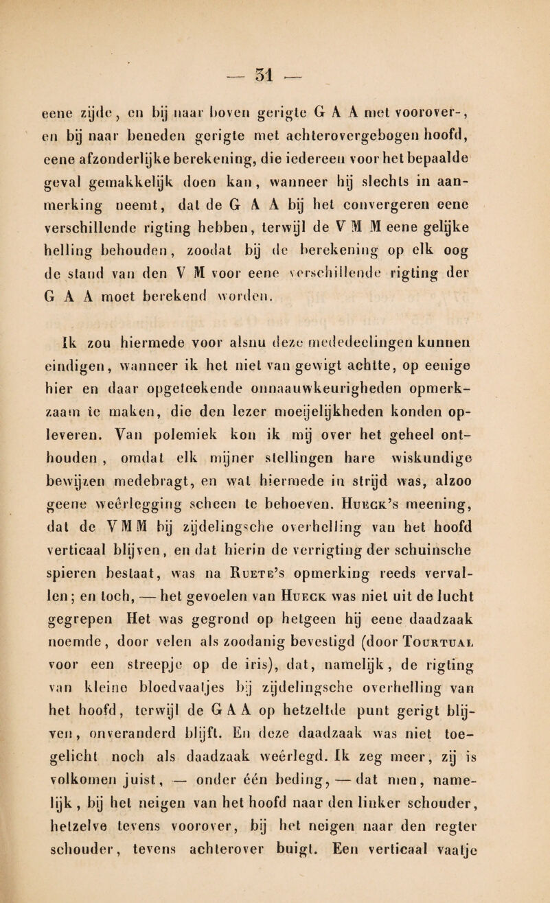 eene zytle 3 en bij naar boven gerigte Gr A A niet voorover-, en bij naar beneden gerigte met achterovergebogen hoofd, eene afzonderlijke berekening, die iedereen voor het bepaalde geval gemakkelijk doen kan , wanneer hj slechts in aan¬ merking neemt, dal de G A A bij het convergeren eene verschillende rigting hebben, terwijl de V I M eene geljke helling behouden, zoodat bij de berekening op elk oog de stand van den V M voor eene verschillende rigting der G A A moet berekend worden. Ik zou hiermede voor alsnu deze mededeelingen kunnen eindigen, wanneer ik het niet van gevvigt achtte, op eenige hier en daar opgeteekende onnaauwkeurigheden opmerk¬ zaam te maken, die den lezer moeijeljkheden konden op¬ leveren. Van polemiek kon ik mj over het geheel ont¬ houden , omdat elk mijner stellingen hare wiskundige bewijzen medebragt, en wal hiermede in strijd was, alzoo geene weerlegging scheen te behoeven. Hueck’s meening, dat de VMM bij zijdelingsche overhelling van het hoofd verticaal blijven, en dat hierin de verrigting der schuinsche spieren beslaat, was na Ruete’s opmerking reeds verval¬ len; en toch, —het gevoelen van Hueck was niet uit de lucht gegrepen Het was gegrond op hetgeen hij eene daadzaak noemde, door velen als zoodanig bevestigd (door Tourtual voor een streepje op de iris), dat, namelijk, de rigting van kleine bloedvaaljes bij zjdelingsche overhelling van het hoofd, terwijl de GAA op hetzelfde punt gerigt blij¬ ven , onveranderd blijft. En deze daadzaak was niet toe¬ gelicht noch als daadzaak weerlegd. Ik zeg meer, zij is volkomen juist, — onder één beding? — dat men, name¬ lijk , bij het neigen van het hoofd naar den linker schouder, hetzelve tevens voorover, bij het neigen naar den regter schouder, tevens achterover buigt. Een verticaal vaatje