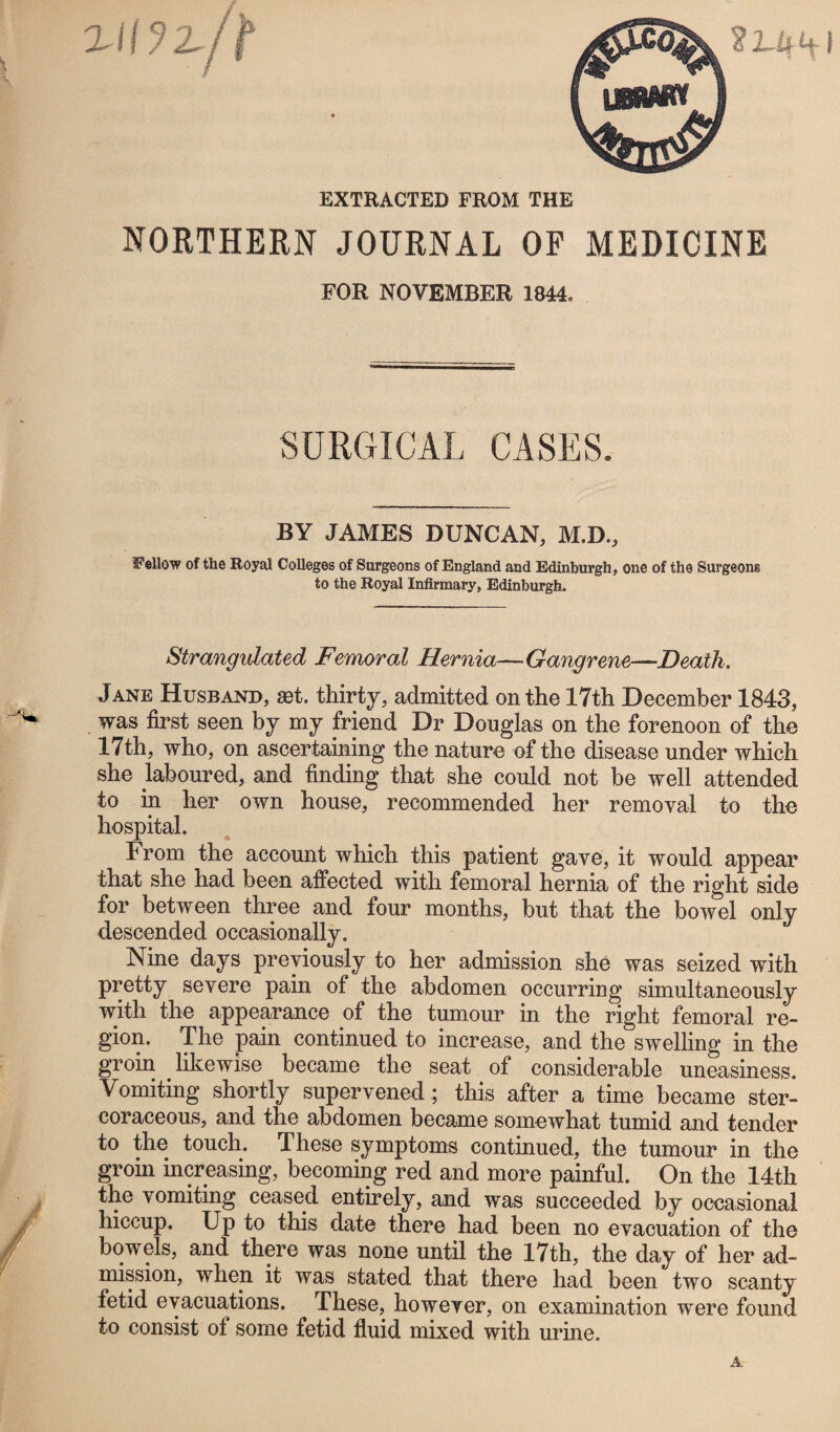 NORTHERN JOURNAL OF MEDICINE FOR NOVEMBER 1844, SURGICAL CASES, BY JAMES DUNCAN, M.D., Fellow of the Royal Colleges of Surgeons of England and Edinburgh, one of the Surgeons to the Royal Infirmary, Edinburgh. Strangulated Femoral Hernia—Gangrene—Death. Jane Husband, set. thirty, admitted on the 17th December 1843, was first seen by my friend Dr Douglas on the forenoon of the 17th, who, on ascertaining the nature of the disease under which she laboured, and finding that she could not be well attended to in her own house, recommended her removal to the hospital. From the account which this patient gave, it would appear that she had been affected with femoral hernia of the right side for between three and four months, but that the bowel only descended occasionally. Nine days previously to her admission she was seized with pretty severe pain of the abdomen occurring simultaneously with the appearance of the tumour in the right femoral re¬ gion. The pain continued to increase, and the swelling in the groin likewise became the seat of considerable uneasiness. Vomiting shortly supervened; this after a time became ster- coraceous, and the abdomen became somewhat tumid and tender to the touch. These symptoms continued, the tumour in the groin increasing, becoming red and more painful. On the 14th the vomiting ceased entirely, and was succeeded by occasional hiccup. Up to this date there had been no evacuation of the bowels, and there was none until the 17th, the day of her ad¬ mission, when it was stated that there had been two scanty fetid evacuations. These, however, on examination were found to consist of some fetid fluid mixed with urine.