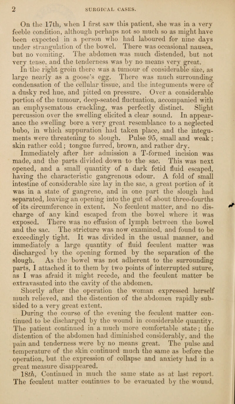 On the 17th, when I first saw this patient, she wras in a very feeble condition, although perhaps not so much so as might have been expected in a person who had laboured for nine days under strangulation of the bowel. There was occasional nausea, but no vomiting. The abdomen was much distended, but not very tense, and the tenderness was by no means very great. In the right groin there was a tumour of considerable size, as large nearly as a goose’s egg. There was much surrounding condensation of the cellular tissue, and the integuments were of a dusky red hue, and pitted on pressure. Over a considerable portion of the tumour, deep-seated fluctuation, accompanied with an emphysematous crackling, was perfectly distinct. Slight percussion over the swelling elicited a clear sound. In appear¬ ance the swelling bore a very great resemblance to a neglected bubo, in which suppuration had taken place, and the integu¬ ments were threatening to slough. Pulse 95, small and weak ; skin rather cold ; tongue furred, brown, and rather dry. Immediately after her admission a T-formed incision wras made, and the parts divided down to the sac. This was next opened, and a small quantity of a dark fetid fluid escaped, having the characteristic gangrenous odour. A fold of small intestine of considerable size lay in the sac, a great portion of it was in a state of gangrene, and in one part the slough had separated, leaving an opening into the gut of about three-fourths of its circumference in extent. No feculent matter, and no dis¬ charge of any kind escaped from the bowel where it was exposed. There was no effusion of lymph between the bowel and the sac. The stricture was now examined, and found to be exceedingly tight. It was divided in the usual manner, and immediately a large quantity of fluid feculent matter was discharged by the opening formed by the separation of the slough. As the bowel was not adherent to the surrounding parts, I attached it to them by two points of interrupted suture, as I was afraid it might recede, and the feculent matter be extravasated into the cavity of the abdomen. Shortly after the operation the woman expressed herself much relieved, and the distention of the abdomen rapidly sub¬ sided to a very great extent. During the course of the evening the feculent matter con¬ tinued to be discharged by the wound in considerable quantity. The patient continued in a much more comfortable state; the distention of the abdomen had diminished considerably, and the pain and tenderness were by no means great. The pulse and temperature of the skin continued much the same as before the operation, but the expression of collapse and anxiety had in a great measure disappeared. 18t/i, Continued in much the same state as at last report. The feculent matter continues to be evacuated by the wound,