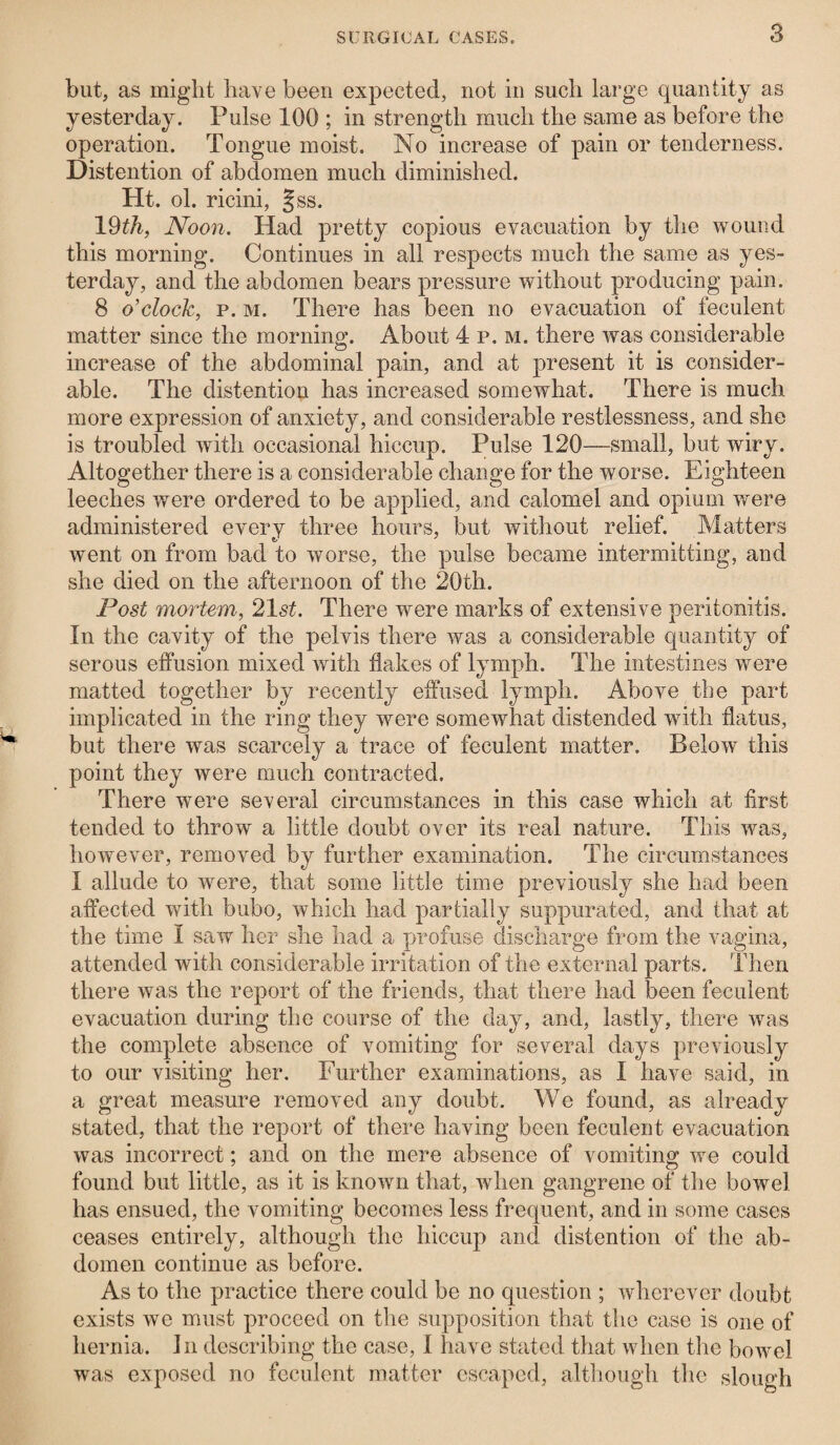 but, as might have been expected, not in such large quantity as yesterday. Pulse 100 ; in strength much the same as before the operation. Tongue moist. No increase of pain or tenderness. Distention of abdomen much diminished. Ht. ol. ricini, §ss. 19£/i, Noon. Had pretty copious evacuation by the wound this morning. Continues in all respects much the same as yes¬ terday, and the abdomen bears pressure without producing pain. 8 o'clock, p. m. There has been no evacuation of feculent matter since the morning. About 4 p. m. there was considerable increase of the abdominal pain, and at present it is consider¬ able. The distention has increased somewhat. There is much more expression of anxiety, and considerable restlessness, and she is troubled with occasional hiccup. Pulse 120—small, but wiry. Altogether there is a considerable change for the worse. Eighteen leeches were ordered to be applied, and calomel and opium were administered every three hours, but without relief. Matters went on from bad to worse, the pulse became intermitting, and she died on the afternoon of the 20th. Post mortem, 21st. There were marks of extensive peritonitis. In the cavity of the pelvis there was a considerable quantity of serous effusion mixed with flakes of lymph. The intestines were matted together by recently effused lymph. Above the part implicated in the ring they were somewhat distended with flatus, but there was scarcely a trace of feculent matter. Below this point they were much contracted. There were several circumstances in this case which at first tended to throw a little doubt over its real nature. This was, however, removed by further examination. The circumstances I allude to were, that some little time previously she had been affected with bubo, which had partially suppurated, and that at the time I saw her she had a profuse discharge from the vagina, attended with considerable irritation of the external parts. Then there was the report of the friends, that there had been feculent evacuation during the course of the day, and, lastly, there was the complete absence of vomiting for several days previously to our visiting her. Further examinations, as I have said, in a great measure removed any doubt. We found, as already stated, that the report of there having been feculent evacuation was incorrect; and on the mere absence of vomiting we could found but little, as it is known that, when gangrene of the bowel has ensued, the vomiting becomes less frequent, and in some cases ceases entirely, although the hiccup and distention of the ab¬ domen continue as before. As to the practice there could be no question ; wherever doubt exists we must proceed on the supposition that the case is one of hernia. In describing the case, I have stated that when the bowel was exposed no feculent matter escaped, although the slough