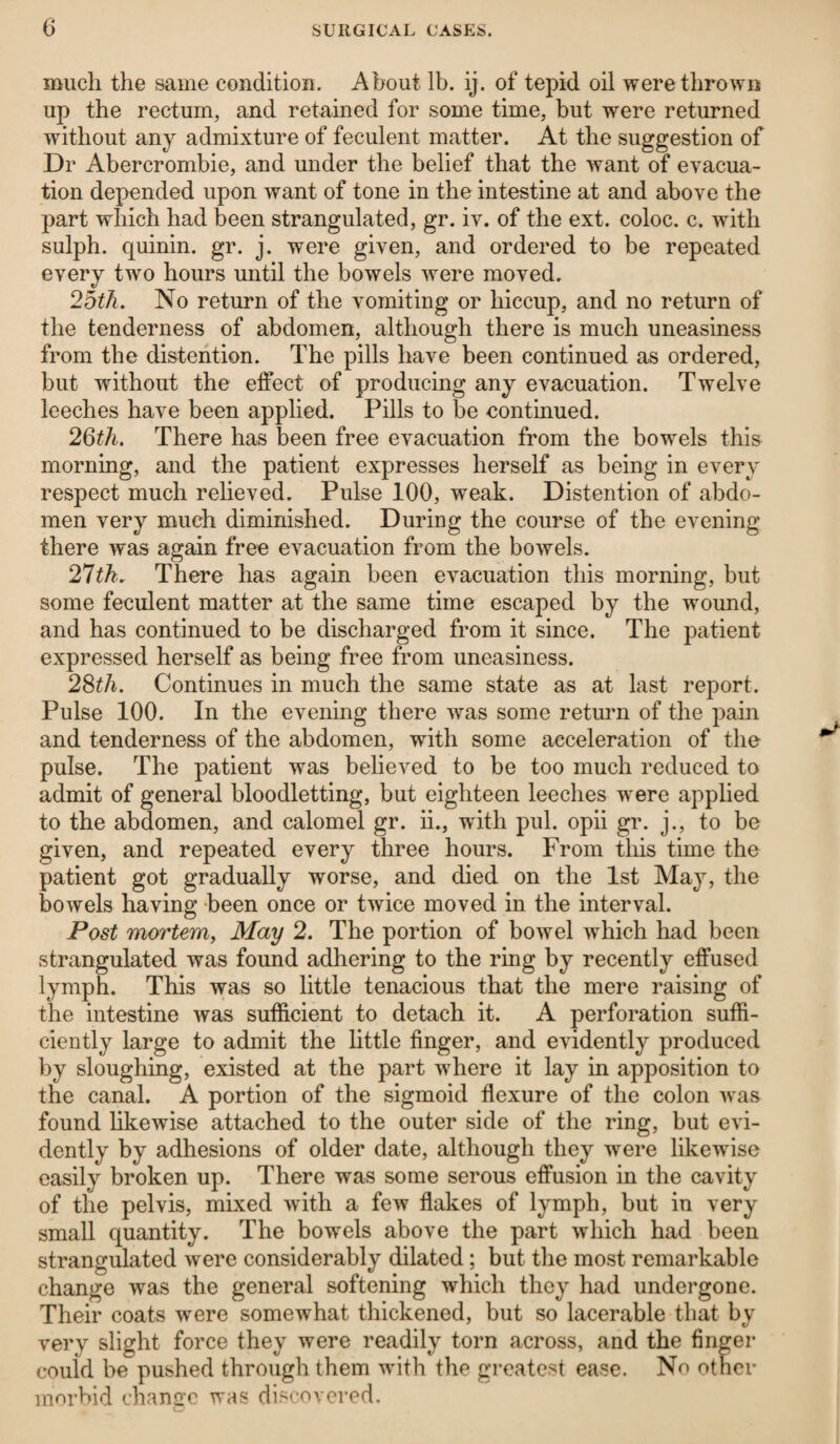 much the same condition. About lb. ij. of tepid oil were thrown up the rectum, and retained for some time, but were returned without any admixture of feculent matter. At the suggestion of Dr Abercrombie, and under the belief that the want of evacua¬ tion depended upon want of tone in the intestine at and above the part which had been strangulated, gr. iv. of the ext. coloc. c. with sulph. quinin. gr. j. were given, and ordered to be repeated every two hours until the bowels were moved. 25th. No return of the vomiting or hiccup, and no return of the tenderness of abdomen, although there is much uneasiness from the distention. The pills have been continued as ordered, but without the effect of producing any evacuation. Twelve leeches have been applied. Pills to be continued. 26th. There has been free evacuation from the bowTels this morning, and the patient expresses herself as being in every respect much relieved. Pulse 100, weak. Distention of abdo¬ men very much diminished. During the course of the evening there was again free evacuation from the bowels. 27tk. There has again been evacuation this morning, but some feculent matter at the same time escaped by the wound, and has continued to be discharged from it since. The patient expressed herself as being free from uneasiness. 28th. Continues in much the same state as at last report. Pulse 100. In the evening there was some return of the pain and tenderness of the abdomen, with some acceleration of the pulse. The patient was believed to be too much reduced to admit of general bloodletting, but eighteen leeches were applied to the abdomen, and calomel gr. ii., with pul. opii gr. j., to be given, and repeated every three hours. From this time the patient got gradually worse, and died on the 1st May, the bowels having been once or twice moved in the interval. Post mortem, May 2. The portion of bowel which had been strangulated was found adhering to the ring by recently effused lymph. This was so little tenacious that the mere raising of the intestine was sufficient to detach it. A perforation suffi¬ ciently large to admit the little finger, and evidently produced by sloughing, existed at the part where it lay in apposition to the canal. A portion of the sigmoid flexure of the colon was found likewise attached to the outer side of the ring, but evi¬ dently by adhesions of older date, although they were likewise easily broken up. There was some serous effusion in the cavity of the pelvis, mixed with a few flakes of lymph, but in very small quantity. The bowels above the part which had been strangulated were considerably dilated; but the most remarkable change was the general softening which they had undergone. Their coats were somewhat thickened, but so lacerable that by very slight force they were readily torn across, and the finger could be pushed through them with the greatest ease. No other morbid change was discovered.