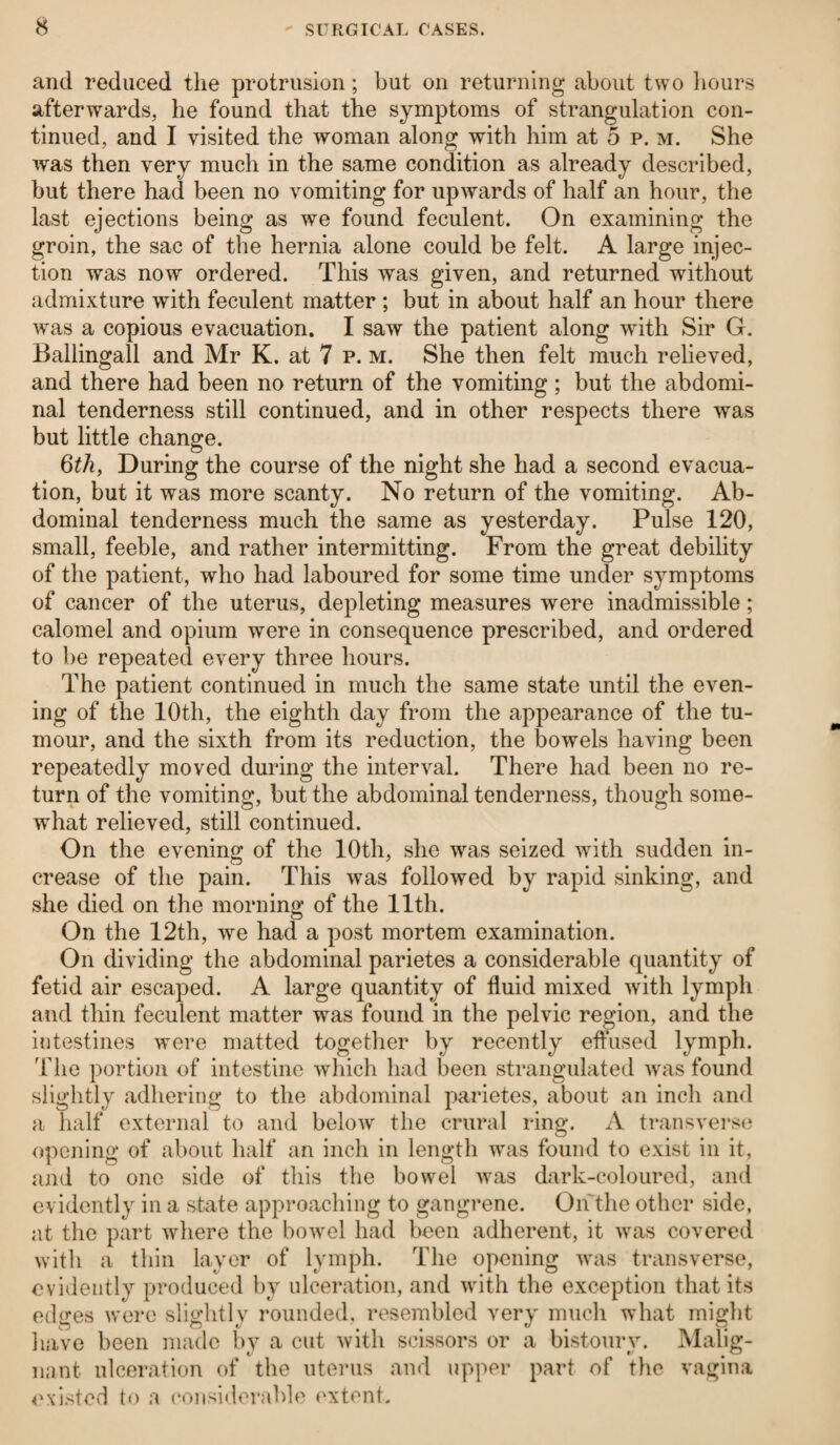 and reduced the protrusion; but on returning about two hours afterwards, he found that the symptoms of strangulation con¬ tinued, and I visited the woman along with him at 5 p. m. She was then very much in the same condition as already described, but there had been no vomiting for upwards of half an hour, the last ejections being as we found feculent. On examining the groin, the sac of the hernia alone could be felt. A large injec¬ tion was now ordered. This was given, and returned without admixture with feculent matter ; but in about half an hour there was a copious evacuation. I saw the patient along with Sir G. Ballingall and Mr K. at 7 p. m. She then felt much relieved, and there had been no return of the vomiting; but the abdomi¬ nal tenderness still continued, and in other respects there was but little change. 6th, During the course of the night she had a second evacua¬ tion, but it was more scanty. No return of the vomiting. Ab¬ dominal tenderness much the same as yesterday. Pulse 120, small, feeble, and rather intermitting. From the great debility of the patient, who had laboured for some time under symptoms of cancer of the uterus, depleting measures were inadmissible; calomel and opium were in consequence prescribed, and ordered to be repeated every three hours. The patient continued in much the same state until the even¬ ing of the 10th, the eighth day from the appearance of the tu¬ mour, and the sixth from its reduction, the bowels having been repeatedly moved during the interval. There had been no re¬ turn of the vomiting, but the abdominal tenderness, though some¬ what relieved, still continued. On the evening of the 10th, she was seized with sudden in¬ crease of the pain. This was followed by rapid sinking, and she died on the morning of the lltli. On the 12th, we had a post mortem examination. On dividing the abdominal parietes a considerable quantity of fetid air escaped. A large quantity of fluid mixed with lymph and thin feculent matter was found in the pelvic region, and the intestines were matted together by recently effused lymph, 'fhe portion of intestine which had been strangulated was found slightly adhering to the abdominal parietes, about an inch and a half external to and below the crural ring. A transverse opening of about half an inch in length was found to exist in it, and to one side of this the bowel was dark-coloured, and evidently in a state approaching to gangrene. O if the other side, at the part where the bowel had been adherent, it was covered with a thin layer of lymph. The opening was transverse, evidently produced by ulceration, and with the exception that its edges were slightly rounded, resembled very much what might have been made by a cut with scissors or a bistoury. Malig- nant ulceration of the uterus and upper part of the vagina existed to a considerable extent.