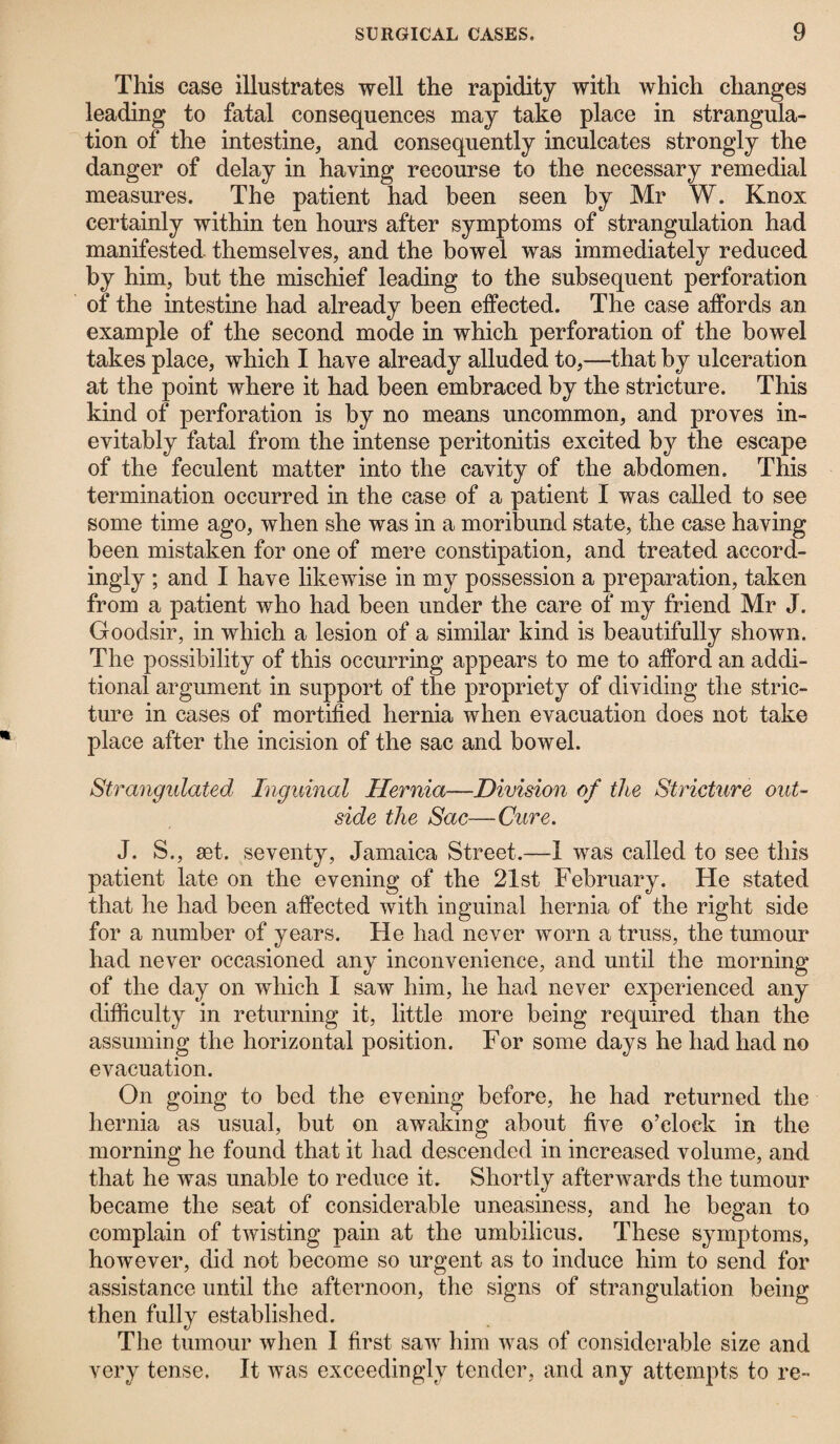 This case illustrates well the rapidity with which changes leading to fatal consequences may take place in strangula¬ tion of the intestine, and consequently inculcates strongly the danger of delay in having recourse to the necessary remedial measures. The patient had been seen by Mr W. Knox certainly within ten hours after symptoms of strangulation had manifested themselves, and the bowel was immediately reduced by him, but the mischief leading to the subsequent perforation of the intestine had already been effected. The case affords an example of the second mode in which perforation of the bowel takes place, which I have already alluded to,—that by ulceration at the point where it had been embraced by the stricture. This kind of perforation is by no means uncommon, and proves in¬ evitably fatal from the intense peritonitis excited by the escape of the feculent matter into the cavity of the abdomen. This termination occurred in the case of a patient I was called to see some time ago, when she was in a moribund state, the case having been mistaken for one of mere constipation, and treated accord¬ ingly ; and I have likewise in my possession a preparation, taken from a patient who had been under the care of my friend Mr J. Goodsir, in which a lesion of a similar kind is beautifully shown. The possibility of this occurring appears to me to afford an addi¬ tional argument in support of the propriety of dividing the stric¬ ture in cases of mortified hernia when evacuation does not take place after the incision of the sac and bowel. Strangulated Inguinal Hernia—Division of tlie Stricture out¬ side the Sac—Cure. J. S., set. seventy, Jamaica Street.—1 was called to see this patient late on the evening of the 21st February. He stated that he had been affected with inguinal hernia of the right side for a number of years. He had never worn a truss, the tumour had never occasioned any inconvenience, and until the morning of the day on which I saw him, he had never experienced any difficulty in returning it, little more being required than the assuming the horizontal position. For some days he had had no evacuation. On going to bed the evening before, he had returned the hernia as usual, but on awaking about five o’clock in the morning he found that it had descended in increased volume, and that he was unable to reduce it. Shortly afterwards the tumour became the seat of considerable uneasiness, and he began to complain of twisting pain at the umbilicus. These symptoms, however, did not become so urgent as to induce him to send for assistance until the afternoon, the signs of strangulation being then fully established. The tumour when I first saw him was of considerable size and very tense. It was exceedingly tender, and any attempts to re-