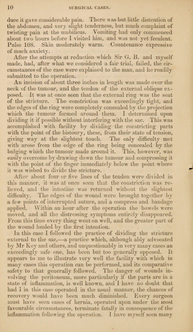 duce it gave considerable pain. There was but little distention of the abdomen, and very slight tenderness, but much complaint of twisting pain at the umbilicus. Vomiting had only commenced about two hours before I visited him, and was not yet feculent. Pulse 108. Skin moderately warm. Countenance expressive of much anxiety. After the attempts at reduction which Sir G. B. and myself made, had, after what we considered a fair trial, failed, the cir¬ cumstances of the case were explained to the man, and he readily submitted to the operation. An incision of about three inches in length was made over the neck of the tumour, and the tendon of the external oblique ex¬ posed. It was at once seen that the external ring was the seat of the stricture. The constriction was exceedingly tight, and the edges of the ring were completely concealed by the projection which the tumour formed around them. I determined upon dividing it if possible without interfering with the sac. This was accomplished with facility by dividing the constricting parts with the point of the bistoury, these, from their state of tension, giving way at the slightest touch. The only difficulty met with arose from the edge of the ring being concealed by the bulging which the tumour made around it. This, however, was easily overcome by drawing down the tumour and compressing it with the point of the linger immediately below the point where it was wished to divide the stricture. After about four or five lines of the tendon were divided in this manner, it was at once seen that the constriction was re¬ lieved, and the intestine was returned without the slightest difficulty. The edges of the wound were brought together by a few points of interrupted suture, and a compress and bandage applied. Within an hour after the operation the bowrnls w ere moved, and all the distressing symptoms entirely disappeared. From this time every thing went on well, and the greater part of the wound healed by the first intention. In this case I followed the practice of dividing the stricture external to the sac,—a practice which, although ably advocated by Mr Key and others, and unquestionably in very many cases an exceedingly safe one, has been but too generally opposed. It appears to me to illustrate very well the facility with which in many cases this operation can be performed, and its comparative safety to that generally followed. The danger of wounds in¬ volving the peritoneum, more particularly if the parts are in a state of inflammation, is wrell known, and I have no doubt that had I in this case operated in the usual manner, the chances of recovery would have been much diminished. Every surgeon must have seen cases of hernia, operated upon under the most favourable circumstances, terminate fatally in consequence of the