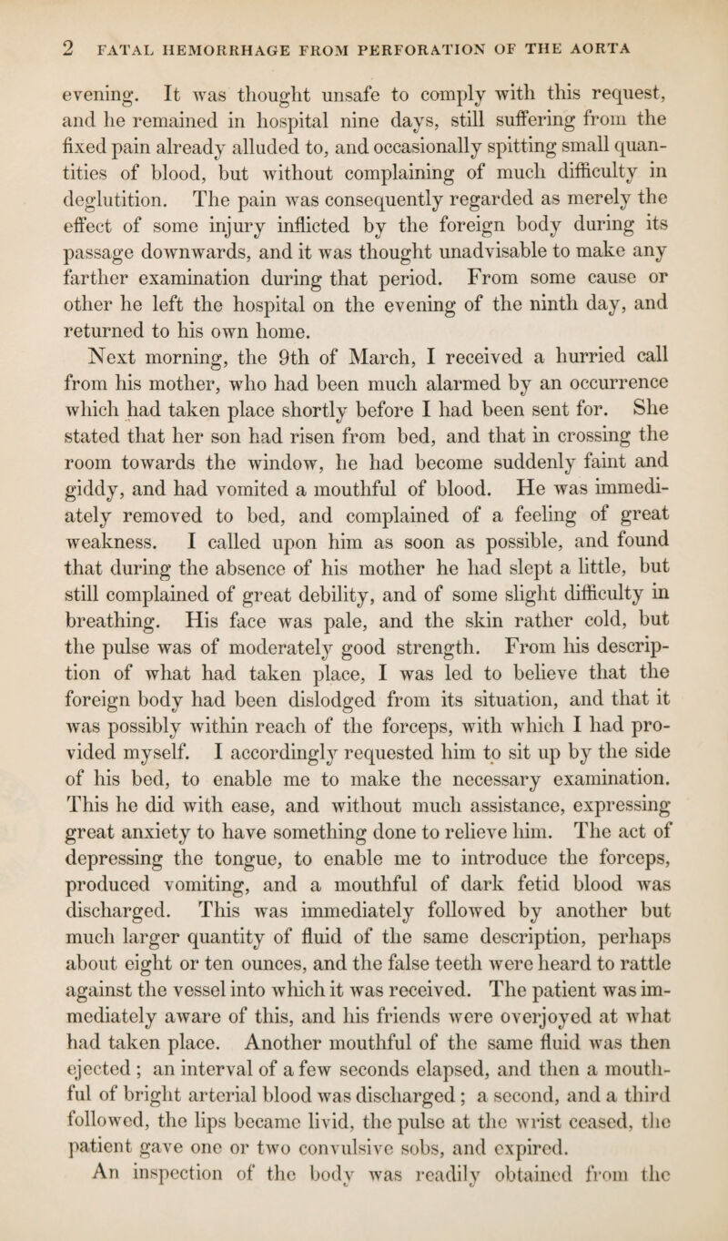 evening. It was thought unsafe to comply with this request, and he remained in hospital nine days, still suffering from the fixed pain already alluded to, and occasionally spitting small quan¬ tities of blood, but without complaining of much difficulty in deglutition. The pain was consequently regarded as merely the effect of some injury inflicted by the foreign body during its passage downwards, and it was thought unadvisable to make any farther examination during that period. From some cause or other he left the hospital on the evening of the ninth day, and returned to his own home. Next morning, the 9th of March, I received a hurried call from his mother, who had been much alarmed by an occurrence which had taken place shortly before I had been sent for. She stated that her son had risen from bed, and that in crossing the room towards the window, he had become suddenly faint and giddy, and had vomited a mouthful of blood. He was immedi¬ ately removed to bed, and complained of a feeling of great weakness. I called upon him as soon as possible, and found that during the absence of his mother he had slept a little, but still complained of great debility, and of some slight difficulty in breathing. His face was pale, and the skin rather cold, but the pulse was of moderately good strength. From his descrip¬ tion of what had taken place, I was led to believe that the foreign body had been dislodged from its situation, and that it was possibly within reach of the forceps, with which I had pro¬ vided myself. I accordingly requested him to sit up by the side of his bed, to enable me to make the necessary examination. This he did with ease, and without much assistance, expressing great anxiety to have something done to relieve him. The act of depressing the tongue, to enable me to introduce the forceps, produced vomiting, and a mouthful of dark fetid blood was discharged. This was immediately followed by another but much larger quantity of fluid of the same description, perhaps about eight or ten ounces, and the false teeth were heard to rattle against the vessel into which it was received. The patient was im¬ mediately aware of this, and his friends were overjoyed at what had taken place. Another mouthful of the same fluid was then ejected ; an interval of a few seconds elapsed, and then a mouth¬ ful of bright arterial blood was discharged ; a second, and a third followed, the lips became livid, the pulse at the wrist ceased, the patient gave one or two convulsive sobs, and expired. An inspection of the body was readily obtained from the