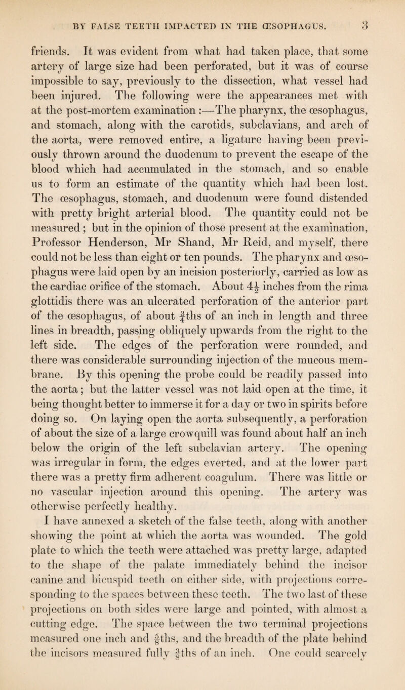 friends. It was evident from what had taken place, that some artery of large size had been perforated, but it was of course impossible to say, previously to the dissection, what vessel had been injured. The following were the appearances met with at the post-mortem examination :—The pharynx, the oesophagus, and stomach, along with the carotids, subclavians, and arch of the aorta, were removed entire, a ligature having been previ¬ ously thrown around the duodenum to prevent the escape of the blood which had accumulated in the stomach, and so enable us to form an estimate of the quantity which had been lost. The oesophagus, stomach, and duodenum were found distended with pretty bright arterial blood. The quantity could not be measured ; but in the opinion of those present at the examination, Professor Henderson, Mr Shand, Mr Reid, and myself, there could not be less than eight or ten pounds. The pharynx and oeso¬ phagus were laid open by an incision posteriorly, carried as low as the cardiac orifice of the stomach. About 4J inches from the rima glottidis there was an ulcerated perforation of the anterior part of the oesophagus, of about fths of an inch in length and three lines in breadth, passing obliquely upwards from the right to the left side. The edges of the perforation were rounded, and there was considerable surrounding injection of the mucous mem¬ brane. By this opening the probe could be readily passed into the aorta; but the latter vessel was not laid open at the time, it being thought better to immerse it for a day or two in spirits before doing so. On laying open the aorta subsequently, a perforation of about the size of a large crowquill was found about half an inch below the origin of the left subclavian artery. The opening was irregular in form, the edges everted, and at the lower part there was a pretty firm adherent coagulum. There was little or no vascular injection around this opening. The artery was otherwise perfectly healthy. I have annexed a sketch of the false teeth, along with another showing the point at which the aorta was wounded. The gold plate to which the teeth were attached was pretty large, adapted to the shape of the palate immediately behind the incisor canine and bicuspid teeth on either side, with projections corre¬ sponding to the spaces between these teeth. The two last of these projections on both sides were large and pointed, with almost a cutting edge. The space between the two terminal projections measured one inch and fths, and the breadth of the plate behind the incisors measured fully Jtths of an inch. One could scarcely t/ O e/