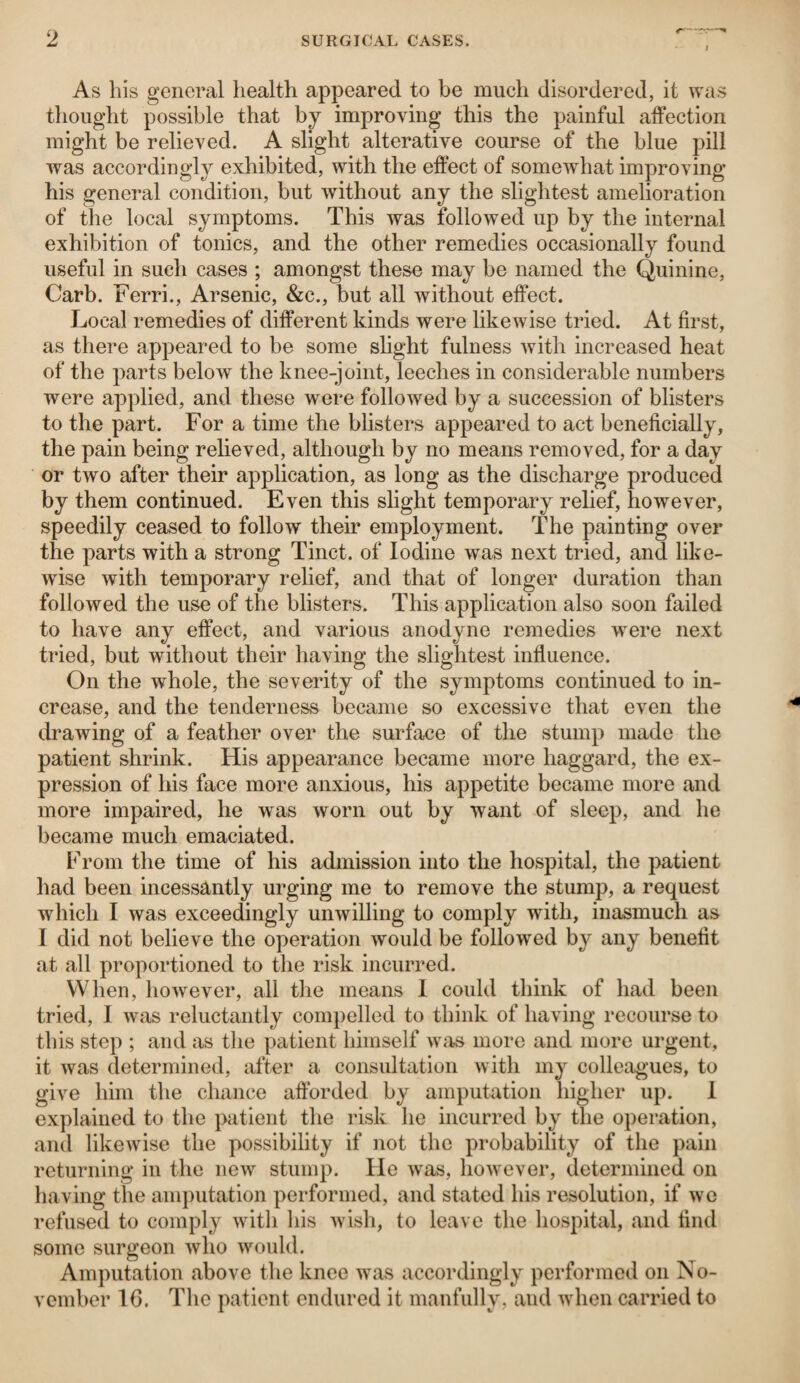 As his general health appeared to be much disordered, it was thought possible that by improving this the painful affection might be relieved. A slight alterative course of the blue pill was accordingly exhibited, with the effect of somewhat improving his general condition, but without any the slightest amelioration of the local symptoms. This was followed up by the internal exhibition of tonics, and the other remedies occasionally found useful in such cases ; amongst these may be named the Quinine, Carb. Ferri., Arsenic, &c., but all without effect. Local remedies of different kinds were likewise tried. At first, as there appeared to be some slight fulness with increased heat of the parts below the knee-joint, leeches in considerable numbers were applied, and these were followed by a succession of blisters to the part. For a time the blisters appeared to act beneficially, the pain being relieved, although by no means removed, for a day or two after their application, as long as the discharge produced by them continued. Even this slight temporary relief, however, speedily ceased to follow their employment. The painting over the parts with a strong Tinct. of Iodine was next tried, and like¬ wise with temporary relief, and that of longer duration than followed the use of the blisters. This application also soon failed to have any effect, and various anodyne remedies were next tried, but without their having the slightest influence. On the whole, the severity of the symptoms continued to in¬ crease, and the tenderness became so excessive that even the drawing of a feather over the surface of the stump made the patient shrink. His appearance became more haggard, the ex¬ pression of his face more anxious, his appetite became more and more impaired, he was worn out by want of sleep, and he became much emaciated. From the time of his admission into the hospital, the patient had been incessantly urging me to remove the stump, a request which I was exceedingly unwilling to comply with, inasmuch as I did not believe the operation would be followed by any benefit at all proportioned to the risk incurred. When, however, all the means I could think of had been tried, I was reluctantly compelled to think of having recourse to this step ; and as the patient himself was more and more urgent, it was determined, after a consultation with my colleagues, to give him the chance afforded by amputation higher up. I explained to the patient the risk he incurred by the operation, and likewise the possibility if not the probability of the pain returning in the new stump. He was, however, determined on having the amputation performed, and stated his resolution, if we refused to comply with his wish, to leave the hospital, and find some surgeon who would. Amputation above the knee was accordingly performed on No¬ vember 16. The patient endured it manfully, and when carried to