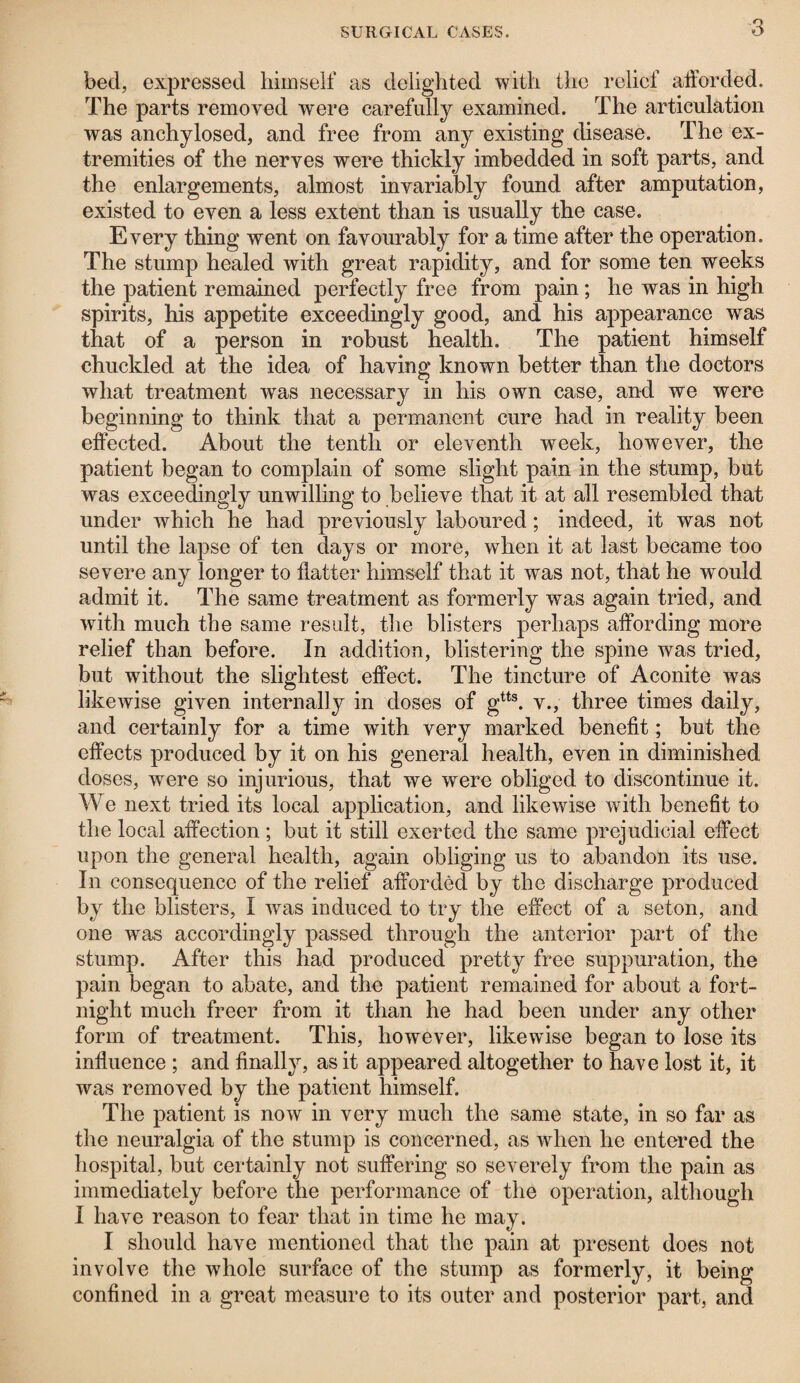 bed, expressed himself as delighted with the relief afforded. The parts removed were carefully examined. The articulation was anchylosed, and free from any existing disease. The ex¬ tremities of the nerves were thickly imbedded in soft parts, and the enlargements, almost invariably found after amputation, existed to even a less extent than is usually the case. Every thing went on favourably for a time after the operation. The stump healed with great rapidity, and for some ten weeks the patient remained perfectly free from pain ; he was in high spirits, his appetite exceedingly good, and his appearance was that of a person in robust health. The patient himself chuckled at the idea of having known better than the doctors what treatment was necessary in his own case, and we were beginning to think that a permanent cure had in reality been effected. About the tenth or eleventh week, however, the patient began to complain of some slight pain in the stump, but was exceedingly unwilling to believe that it at all resembled that under which he had previously laboured; indeed, it was not until the lapse of ten days or more, when it at last became too severe any longer to flatter himself that it was not, that he would admit it. The same treatment as formerly was again tried, and with much the same result, the blisters perhaps affording more relief than before. In addition, blistering the spine was tried, but without the slightest effect. The tincture of Aconite was likewise given internally in doses of gtts. v., three times daily, and certainly for a time with very marked benefit; but the effects produced by it on his general health, even in diminished doses, were so injurious, that we were obliged to discontinue it. We next tried its local application, and likewise with benefit to the local affection; but it still exerted the same prejudicial effect upon the general health, again obliging us to abandon its use. In consequence of the relief afforded by the discharge produced by the blisters, I was induced to try the effect of a seton, and one was accordingly passed through the anterior part of the stump. After this had produced pretty free suppuration, the pain began to abate, and the patient remained for about a fort¬ night much freer from it than he had been under any other form of treatment. This, however, likewise began to lose its influence ; and finally, as it appeared altogether to have lost it, it was removed by the patient himself. The patient is now in very much the same state, in so far as the neuralgia of the stump is concerned, as when he entered the hospital, but certainly not suffering so severely from the pain as immediately before the performance of the operation, although I have reason to fear that in time he may. I should have mentioned that the pain at present does not involve the whole surface of the stump as formerly, it being confined in a great measure to its outer and posterior part, and