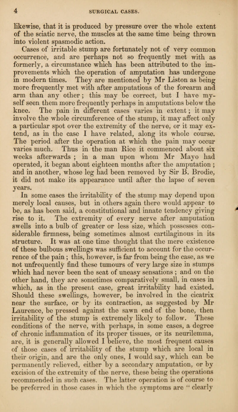 likewise, that it is produced by pressure over the whole extent of the sciatic nerve, the muscles at the same time being thrown into violent spasmodic action. Cases of irritable stump are fortunately not of very common occurrence, and are perhaps not so frequently met with as formerly, a circumstance winch has been attributed to the im¬ provements which the operation of amputation has undergone in modern times. They are mentioned by Mr Liston as being more frequently met with after amputations of the forearm and arm than any other ; this may be correct, but I have my¬ self seen them more frequently perhaps in amputations below the knee. The pain in different cases varies in extent; it may involve the whole circumference of the stump, it may affect only a particular spot over the extremity of the nerve, or it may ex¬ tend, as in the case I have related, along its whole course. The period after the operation at which the pain may occur varies much. Thus in the man Rice it commenced about six weeks afterwards ; in a man upon whom Mr Mayo had operated, it began about eighteen months after the amputation ; and in another, whose leg had been removed by Sir B. Brodie, it did not make its appearance until after the lapse of seven years. In some cases the irritability of the stump may depend upon merely local causes, but in others again there would appear to be, as has been said, a constitutional and innate tendency giving rise to it. The extremity of every nerve after amputation swells into a bulb of greater or less size, which possesses con¬ siderable firmness, being sometimes almost cartilaginous in its structure. It was at one time thought that the mere existence of these bulbous swellings was sufficient to account for the occur¬ rence of the pain; this, however, is far from being the case, as we not unfrequently find these tumours of very large size in stumps which had never been the seat of uneasy sensations ; and on the other hand, they are sometimes comparatively small, in cases in which, as in the present case, great irritability had existed. Should these swellings, however, be involved in the cicatrix near the surface, or by its contraction, as suggested by Mr Laurence, be pressed against the sawn end of the bone, then irritability of the stump is extremely likely to follow. These conditions of the nerve, with perhaps, in some cases, a degree of chronic inflammation of its proper tissues, or its neurilemma, are, it is generally allowed I believe, the most frequent causes of those cases of irritability of the stump which are local in their origin, and are the only ones, I would say, which can be permanently relieved, either by a secondary amputation, or by excision of the extremity of the nerve, these being the operations recommended in such cases. The latter operation is of course to be preferred in those cases in which the symptoms are “ clearly