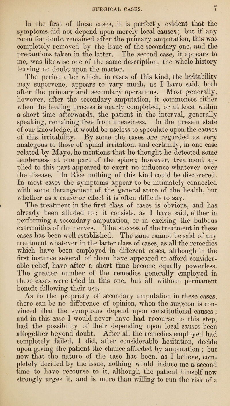 In the first of these cases, it is perfectly evident that the symptoms did not depend upon merely local causes; but if any room for doubt remained after the primary amputation, this was completely removed by the issue of the secondary one, and the precautions taken in the latter. The second case, it appears to me, was likewise one of the same description, the whole history leaving no doubt upon the matter. The period after which, in cases of this kind, the irritability may supervene, appears to vary much, as I have said, both after the primary and secondary operations. Most generally, however, after the secondary amputation, it commences either when the healing process is nearly completed, or at least within a short time afterwards, the patient in the interval, generally speaking, remaining free from uneasiness. In the present state of our knowledge, it would be useless to speculate upon the causes of this irritability. By some the cases are regarded as very analogous to those of spinal irritation, and certainly, in one case related by Mayo, he mentions that he thought he detected some tenderness at one part of the spine ; however, treatment ap¬ plied to this part appeared to exert no influence whatever over the disease. In Rice nothing of this kind could be discovered. In most cases the symptoms appear to be intimately connected with some derangement of the general state of the health, but whether as a cause or effect it is often difficult to say. The treatment in the first class of cases is obvious, and has already been alluded to: it consists, as I have said, either in performing a secondary amputation, or in excising the bulbous extremities of the nerves. The success of the treatment in these cases has been well established. The same cannot be said of any treatment whatever in the latter class of cases, as all the remedies which have been employed in different cases, although in the first instance several of them have appeared to afford consider¬ able relief, have after a short time become equally powerless. The greater number of the remedies generally employed in these cases were tried in this one, but all without permanent benefit following their use. As to the propriety of secondary amputation in these cases, there can be no difference of opinion, when the surgeon is con¬ vinced that the symptoms depend upon constitutional causes ; and in this case I would never have had recourse to this step, had the possibility of their depending upon local causes been altogether beyond doubt. After all the remedies employed had completely failed, I did, after considerable hesitation, decide upon giving the patient the chance afforded by amputation ; but now that the nature of the case has been, as I believe, com¬ pletely decided by the issue, nothing would induce me a second time to have recourse to it, although the patient himself now strongly urges it, and is more than willing to run the risk of a