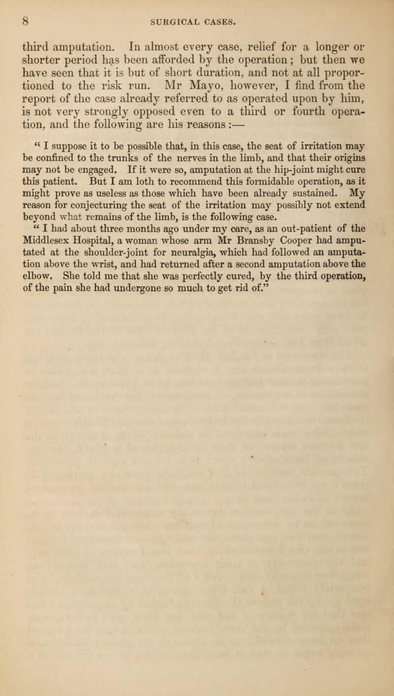 third amputation. In almost every case, relief for a longer or shorter period has been afforded by the operation; but then we have seen that it is but of short duration, and not at all propor¬ tioned to the risk run. Mr Mayo, however, I find from the report of the case already referred to as operated upon by him, is not very strongly opposed even to a third or fourth opera¬ tion, and the following are his reasons :— I suppose it to be possible that, in this case, the seat of irritation may be confined to the trunks of the nerves in the limb, and that their origins may not be engaged. If it were so, amputation at the hip-joint might cure this patient. But I am loth to recommend this formidable operation, as it might prove as useless as those which have been already sustained. My reason for conjecturing the seat of the irritation may possibly not extend beyond what remains of the limb, is the following case. “ I had about three months ago under my care, as an out-patient of the Middlesex Hospital, a woman whose arm Mr Bransby Cooper had ampu¬ tated at the shoulder-joint for neuralgia, which had followed an amputa¬ tion above the wrist, and had returned after a second amputation above the elbow. She told me that she was perfectly cured, by the third operation, of the pain she had undergone so much to get rid of.”