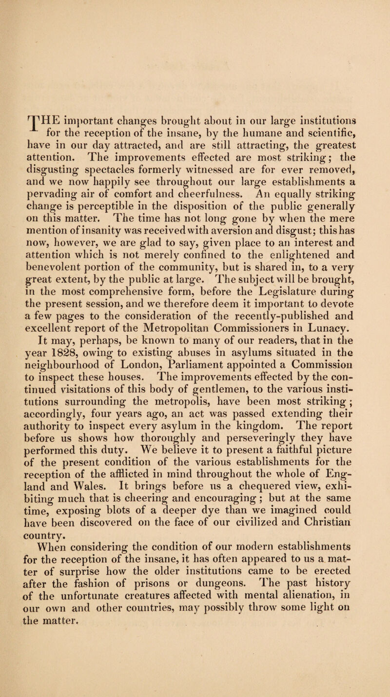 for the reception of the insane, by the humane and scientific, have in our day attracted, and are still attracting, the greatest attention. The improvements effected are most striking; the disgusting spectacles formerly witnessed are for ever removed, and we now happily see throughout our large establishments a pervading air of comfort and cheerfulness. An equally striking change is perceptible in the disposition of the public generally on this matter. The time has not long gone by when the mere mention of insanity was received with aversion and disgust; this has now, however, we are glad to say, given place to an interest and attention which is not merely confined to the enlightened and benevolent portion of the community, but is shared in, to a very great extent, by the public at large. The subject will be brought, in the most comprehensive form, before the Legislature during the present session, and we therefore deem it important to devote a few pages to the consideration of the recently-published and excellent report of the Metropolitan Commissioners in Lunacy. Jt may, perhaps, be known to many of our readers, that in the year 1828, owing to existing abuses in asylums situated in the neighbourhood of London, Parliament appointed a Commission to inspect these houses. The improvements effected by the con¬ tinued visitations of this body of gentlemen, to the various insti¬ tutions surrounding the metropolis, have been most striking ; accordingly, four years ago, an act was passed extending their authority to inspect every asylum in the kingdom. The report before us shows how thoroughly and perseveringly they have performed this duty. We believe it to present a faithful picture of the present condition of the various establishments for the reception of the afflicted in mind throughout the whole of Eng¬ land and Wales. It brings before us a chequered view, exhi¬ biting much that is cheering and encouraging; but at the same time, exposing blots of a deeper dye than we imagined could have been discovered on the face of our civilized and Christian country. When considering the condition of our modern establishments for the reception of the insane, it has often appeared to us a mat¬ ter of surprise how the older institutions came to be erected after the fashion of prisons or dungeons. The past history of the unfortunate creatures affected with mental alienation, in our own and other countries, may possibly throw some light on the matter.