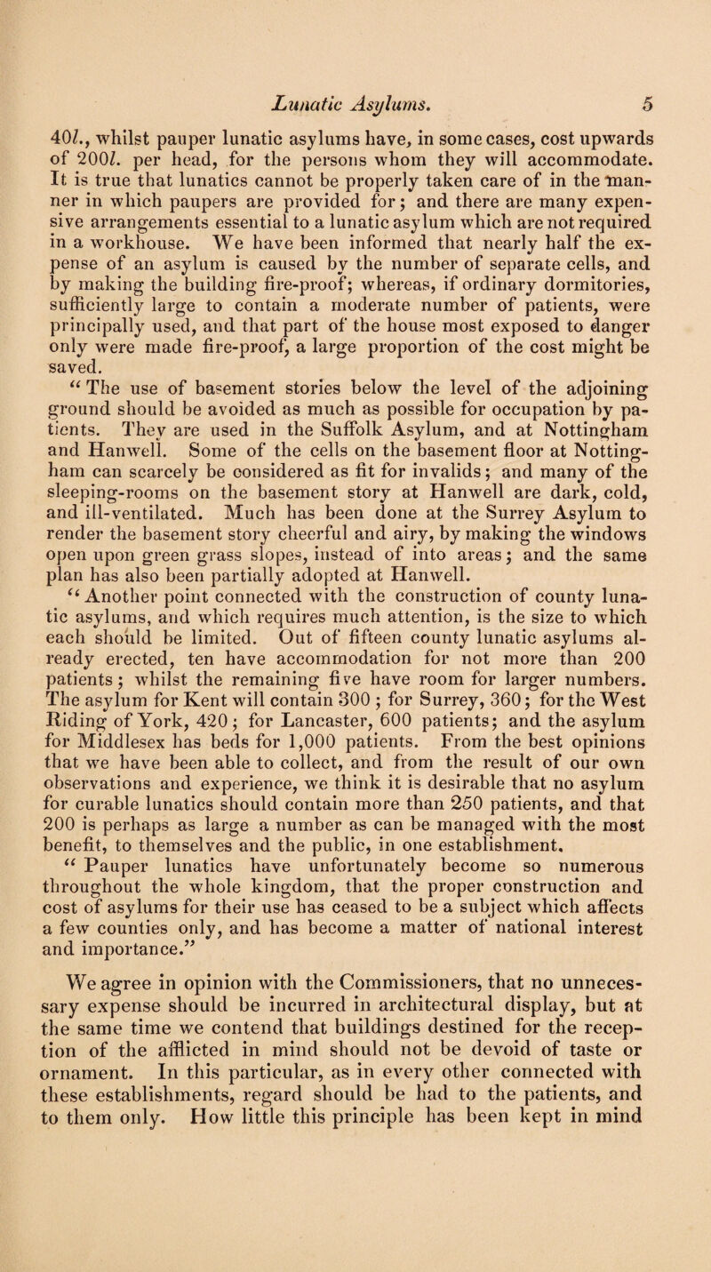 40/., whilst pauper lunatic asylums have, in some cases, cost upwards of 200/. per head, for the persons whom they will accommodate. It is true that lunatics cannot be properly taken care of in the man¬ ner in which paupers are provided for; and there are many expen¬ sive arrangements essential to a lunatic asylum which are not required in a workhouse. We have been informed that nearly half the ex¬ pense of an asylum is caused by the number of separate cells, and by making the building fire-proof; whereas, if ordinary dormitories, sufficiently large to contain a moderate number of patients, were principally used, and that part of the house most exposed to danger only were made fire-proof, a large proportion of the cost might be saved. 11 The use of basement stories below the level of the adjoining ground should be avoided as much as possible for occupation by pa¬ tients. They are used in the Suffolk Asylum, and at Nottingham and Hanwell. Some of the cells on the basement floor at Notting¬ ham can scarcely be considered as fit for invalids; and many of the sleeping-rooms on the basement story at Hanwell are dark, cold, and ill-ventilated. Much has been done at the Surrey Asylum to render the basement story cheerful and airy, by making the windows open upon green grass slopes, instead of into areas; and the same plan has also been partially adopted at Hanwell. “ Another point connected with the construction of county luna¬ tic asylums, and which requires much attention, is the size to which each should be limited. Out of fifteen county lunatic asylums al¬ ready erected, ten have accommodation for not more than 200 patients; whilst the remaining five have room for larger numbers. The asylum for Kent will contain 300 ; for Surrey, 360; for the West Riding of York, 420; for Lancaster, 600 patients; and the asylum for Middlesex has beds for 1,000 patients. From the best opinions that we have been able to collect, and from the result of our own observations and experience, we think it is desirable that no asylum for curable lunatics should contain more than 250 patients, and that 200 is perhaps as large a number as can be managed with the most benefit, to themselves and the public, in one establishment, “ Pauper lunatics have unfortunately become so numerous throughout the whole kingdom, that the proper construction and cost of asylums for their use has ceased to be a subject which affects a few counties only, and has become a matter of national interest and importance.” We agree in opinion with the Commissioners, that no unneces¬ sary expense should be incurred in architectural display, but at the same time we contend that buildings destined for the recep¬ tion of the afflicted in mind should not be devoid of taste or ornament. In this particular, as in every other connected with these establishments, regard should be had to the patients, and to them only. How little this principle has been kept in mind