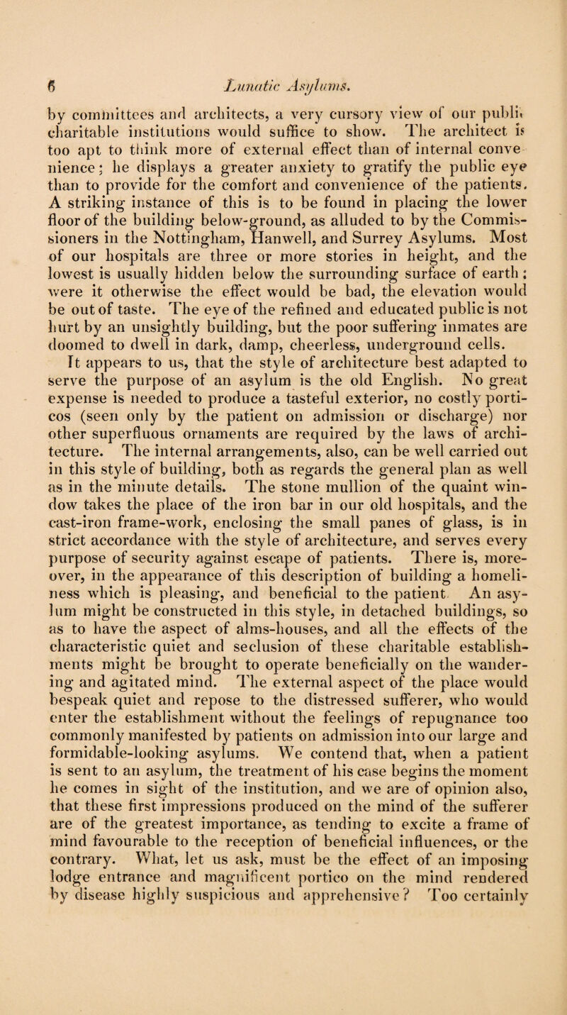 by committees and architects, a very cursory view of our publn charitable institutions would suffice to show. The architect is too apt to think more of external effect than of internal conve nienee; he displays a greater anxiety to gratify the public eye than to provide for the comfort and convenience of the patients. A striking instance of this is to be found in placing the lower floor of the building below-ground, as alluded to by the Commis¬ sioners in the Nottingham, Hanwell, and Surrey Asylums. Most of our hospitals are three or more stories in height, and the lowest is usually hidden below the surrounding surface of earth ; were it otherwise the effect would be bad, the elevation would be out of taste. The eye of the refined and educated public is not hurt by an unsightly building, but the poor suffering inmates are doomed to dwell in dark, damp, cheerless, underground cells. Tt appears to us, that the style of architecture best adapted to serve the purpose of an asylum is the old English. No great expense is needed to produce a tasteful exterior, no costly porti¬ cos (seen only by the patient on admission or discharge) nor other superfluous ornaments are required by the laws of archi¬ tecture. The internal arrangements, also, can be well carried out in this style of building, both as regards the general plan as well as in the minute details. The stone mullion of the quaint win¬ dow takes the place of the iron bar in our old hospitals, and the cast-iron frame-work, enclosing the small panes of glass, is in strict accordance with the style of architecture, and serves every purpose of security against escape of patients. There is, more¬ over, in the appearance of this description of building a homeli¬ ness which is pleasing, and beneficial to the patient An asy¬ lum might be constructed in this style, in detached buildings, so as to have the aspect of alms-houses, and all the effects of the characteristic quiet and seclusion of these charitable establish¬ ments might be brought to operate beneficially on the wander¬ ing and agitated mind. The external aspect of the place would bespeak quiet and repose to the distressed sufferer, who would enter the establishment without the feelings of repugnance too commonly manifested by patients on admission into our large and formidable-looking asylums. We contend that, when a patient is sent to an asylum, the treatment of his case begins the moment he comes in sight of the institution, and we are of opinion also, that these first impressions produced on the mind of the sufferer are of the greatest importance, as tending to excite a frame of mind favourable to the reception of beneficial influences, or the contrary. What, let us ask, must be the effect of an imposing lodge entrance and magnificent portico on the mind rendered by disease highly suspicious and apprehensive? Too certainly