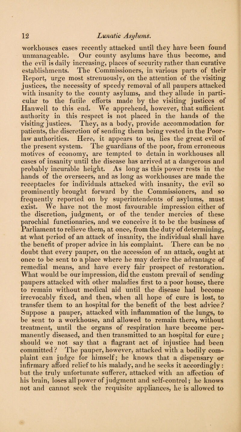 workhouses cases recently attacked until they have been found unmanageable. Our county asylums have thus become, and the evil is daily increasing, places of security rather than curative establishments. The Commissioners, in various parts of their Report, urge most strenuously, on the attention of the visiting justices, the necessity of speedy removal of all paupers attacked with insanity to the county asylums, and they allude in parti¬ cular to the futile efforts made by the visiting justices of Hanwell to this end. We apprehend, however, that sufficient authority in this respect is not placed in the hands of the visiting justices. They, as a body, provide accommodation for patients, the discretion of sending them being vested in the Poor- law authorities. Here, it appears to us, lies the great evil of the present system. The guardians of the poor, from erroneous motives of economy, are tempted to detain in workhouses all cases of insanity until the disease has arrived at a dangerous and probably incurable height. As long as this power rests in the hands of the overseers, and as long as workhouses are made the receptacles for individuals attacked with insanity, the evil so prominently brought forward by the Commissioners, and so frequently reported on by superintendents of asylums, must exist. We have not the most favourable impression either of the discretion, judgment, or of the tender mercies of these parochial functionaries, and we conceive it to be the business of Parliament to relieve them, at once, from the duty of determining, at what period of an attack of insanity, the individual shall have the benefit of proper advice in his complaint. There can be no doubt that every pauper, on the accession of an attack, ought at once to be sent to a place where he may derive the advantage of remedial means, and have every fair prospect of restoration. What would be our impression, did the custom prevail of sending paupers attacked with other maladies first to a poor house, there to remain without medical aid until the disease had become irrevocably fixed, and then, when all hope of cure is lost, to transfer them to an hospital for the benefit of the best advice ? Suppose a pauper, attacked with inflammation of the lungs, to be sent to a workhouse, and allowed to remain there, without treatment, until the organs of respiration have become per¬ manently diseased, and then transmitted to an hospital for cure; should we not say that a flagrant act of injustice had been committed ? The pauper, however, attacked with a bodily com¬ plaint can judge for himself; he knows that a dispensary or infirmary afford relief to his malady, and he seeks it accordingly : but the truly unfortunate sufferer, attacked with an affection of his brain, loses all power of judgment and self-control; he knows not and cannot seek the requisite appliances, he is allowed to