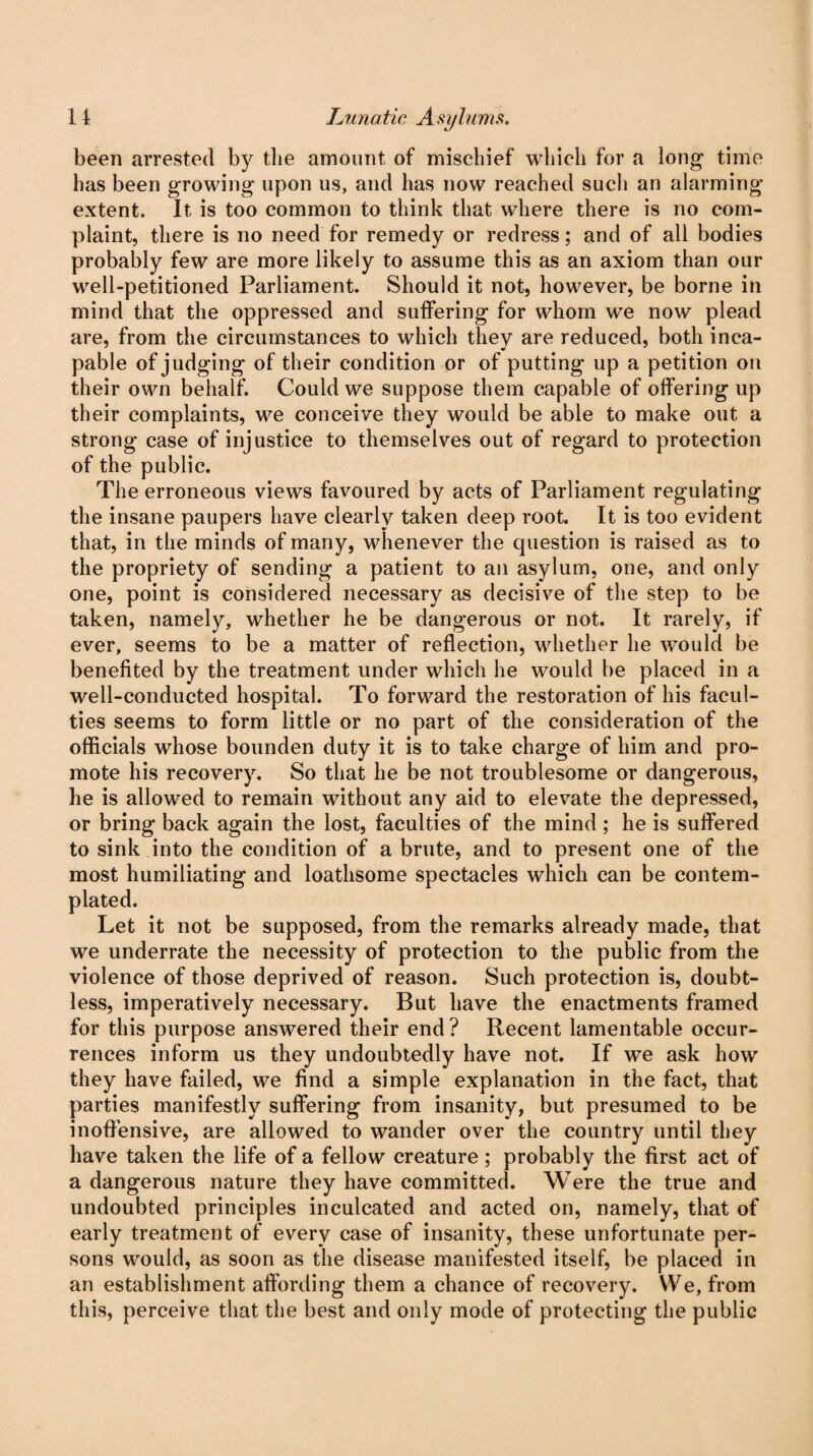 been arrested by the amount of mischief which for a long time has been growing upon us, and has now reached such an alarming extent. It is too common to think that where there is no com¬ plaint, there is no need for remedy or redress; and of all bodies probably few are more likely to assume this as an axiom than our well-petitioned Parliament. Should it not, however, be borne in mind that the oppressed and suffering for whom we now plead are, from the circumstances to which they are reduced, both inca¬ pable of judging of their condition or of putting up a petition on their own behalf. Could we suppose them capable of offering up their complaints, we conceive they would be able to make out a strong case of injustice to themselves out of regard to protection of the public. The erroneous views favoured by acts of Parliament regulating the insane paupers have clearly taken deep root. It is too evident that, in the minds of many, whenever the question is raised as to the propriety of sending a patient to an asylum, one, and only one, point is considered necessary as decisive of the step to be taken, namely, whether he be dangerous or not. It rarely, if ever, seems to be a matter of reflection, whether he would be benefited by the treatment under which he would be placed in a well-conducted hospital. To forward the restoration of his facul¬ ties seems to form little or no part of the consideration of the officials whose bounden duty it is to take charge of him and pro¬ mote his recovery. So that he be not troublesome or dangerous, he is allowed to remain without any aid to elevate the depressed, or bring back again the lost, faculties of the mind ; he is suffered to sink into the condition of a brute, and to present one of the most humiliating and loathsome spectacles which can be contem¬ plated. Let it not be supposed, from the remarks already made, that we underrate the necessity of protection to the public from the violence of those deprived of reason. Such protection is, doubt¬ less, imperatively necessary. But have the enactments framed for this purpose answered their end ? Recent lamentable occur¬ rences inform us they undoubtedly have not. If we ask how they have failed, we find a simple explanation in the fact, that parties manifestly suffering from insanity, but presumed to be inoffensive, are allowed to wander over the country until they have taken the life of a fellow creature; probably the first act of a dangerous nature they have committed. Were the true and undoubted principles inculcated and acted on, namely, that of early treatment of every case of insanity, these unfortunate per¬ sons would, as soon as the disease manifested itself, be placed in an establishment affording them a chance of recovery. We, from this, perceive that the best and only mode of protecting the public