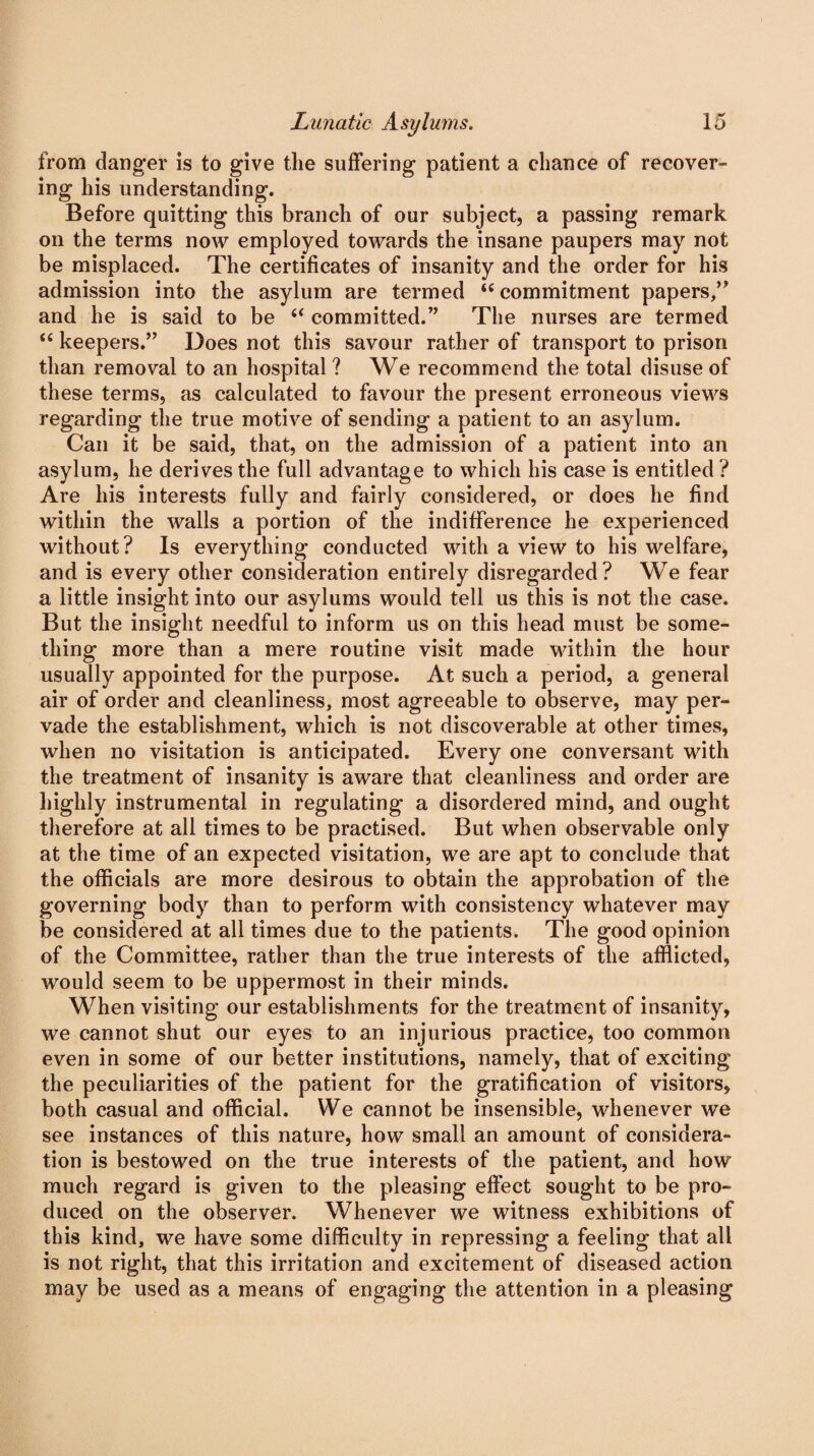 from danger is to give tlie suffering patient a chance of recover¬ ing his understanding. Before quitting this branch of our subject, a passing remark on the terms now employed towards the insane paupers may not be misplaced. The certificates of insanity and the order for his admission into the asylum are termed tc commitment papers,” and he is said to be 6< committed.” The nurses are termed “ keepers.” Does not this savour rather of transport to prison than removal to an hospital ? We recommend the total disuse of these terms, as calculated to favour the present erroneous views regarding the true motive of sending a patient to an asylum. Can it be said, that, on the admission of a patient into an asylum, he derives the full advantage to which his case is entitled ? Are his interests fully and fairly considered, or does he find within the walls a portion of the indifference he experienced without? Is everything conducted with a view to his welfare, and is every other consideration entirely disregarded? We fear a little insight into our asylums would tell us this is not the case. But the insight needful to inform us on this head must be some¬ thing more than a mere routine visit made within the hour usually appointed for the purpose. At such a period, a general air of order and cleanliness, most agreeable to observe, may per¬ vade the establishment, which is not discoverable at other times, when no visitation is anticipated. Every one conversant with the treatment of insanity is aware that cleanliness and order are highly instrumental in regulating a disordered mind, and ought therefore at all times to be practised. But when observable only at the time of an expected visitation, we are apt to conclude that the officials are more desirous to obtain the approbation of the governing body than to perform with consistency whatever may be considered at all times due to the patients. The good opinion of the Committee, rather than the true interests of the afflicted, would seem to be uppermost in their minds. When visiting our establishments for the treatment of insanity, we cannot shut our eyes to an injurious practice, too common even in some of our better institutions, namely, that of exciting the peculiarities of the patient for the gratification of visitors, both casual and official. We cannot be insensible, whenever we see instances of this nature, how small an amount of considera¬ tion is bestowed on the true interests of the patient, and how much regard is given to the pleasing effect sought to be pro¬ duced on the observer. Whenever we witness exhibitions of this kind, we have some difficulty in repressing a feeling that all is not right, that this irritation and excitement of diseased action may be used as a means of engaging the attention in a pleasing