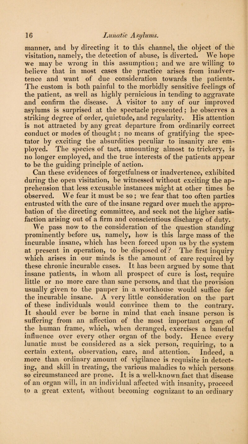manner, and by directing it to this channel, the object of the visitation, namely, the detection of abuse, is diverted. We hope we may be wrong in this assumption; and we are willing to believe that in most cases the practice arises from inadver¬ tence and want of due consideration towards the patients. The custom is both painful to the morbidly sensitive feelings of the patient, as well as highly pernicious in tending to aggravate and confirm the disease. A visitor to any of our improved asylums is surprised at the spectacle presented; he observes a striking degree of order, quietude, and regularity. His attention is not attracted by any great departure from ordinarily correct conduct or modes of thought; no means of gratifying the spec¬ tator by exciting the absurdities peculiar to insanity are em¬ ployed. The species of tact, amounting almost to trickery, is no longer employed, and the true interests of the patients appear to be the guiding principle of action. Can these evidences of forgetfulness or inadvertence, exhibited during the open visitation, be witnessed without exciting the ap¬ prehension that less excusable instances might at other times be observed. We fear it must be so; we fear that too often parties entrusted with the care of the insane regard over much the appro¬ bation of the directing committee, and seek not the higher satis¬ faction arising out of a firm and conscientious discharge of duty. We pass now to the consideration of the question standing prominently before us, namely, how is this large mass of the incurable insane, which has been forced upon us by the system at present in operation, to be disposed of? The first inquiry which arises in our minds is the amount of care required by these chronic incurable cases. It has been argued by some that insane patients, in whom all prospect of cure is lost, require little or no more care than sane persons, and that the provision usually given to the pauper in a workhouse would suffice for the incurable insane. A very little consideration on the part of these individuals would convince them to the contrary. It should ever be borne in mind that each insane person is suffering from an affection of the most important organ of the human frame, which, when deranged, exercises a baneful influence over every other organ of the body. Hence every lunatic must be considered as a sick person, requiring, to a certain extent, observation, care, and attention. Indeed, a more than ordinary amount of vigilance is requisite in detect¬ ing, and skill in treating, the various maladies to which persons so circumstanced are prone. It is a well-known fact that disease of an organ will, in an individual affected with insanity, proceed to a great extent, without becoming cognizant to an ordinary