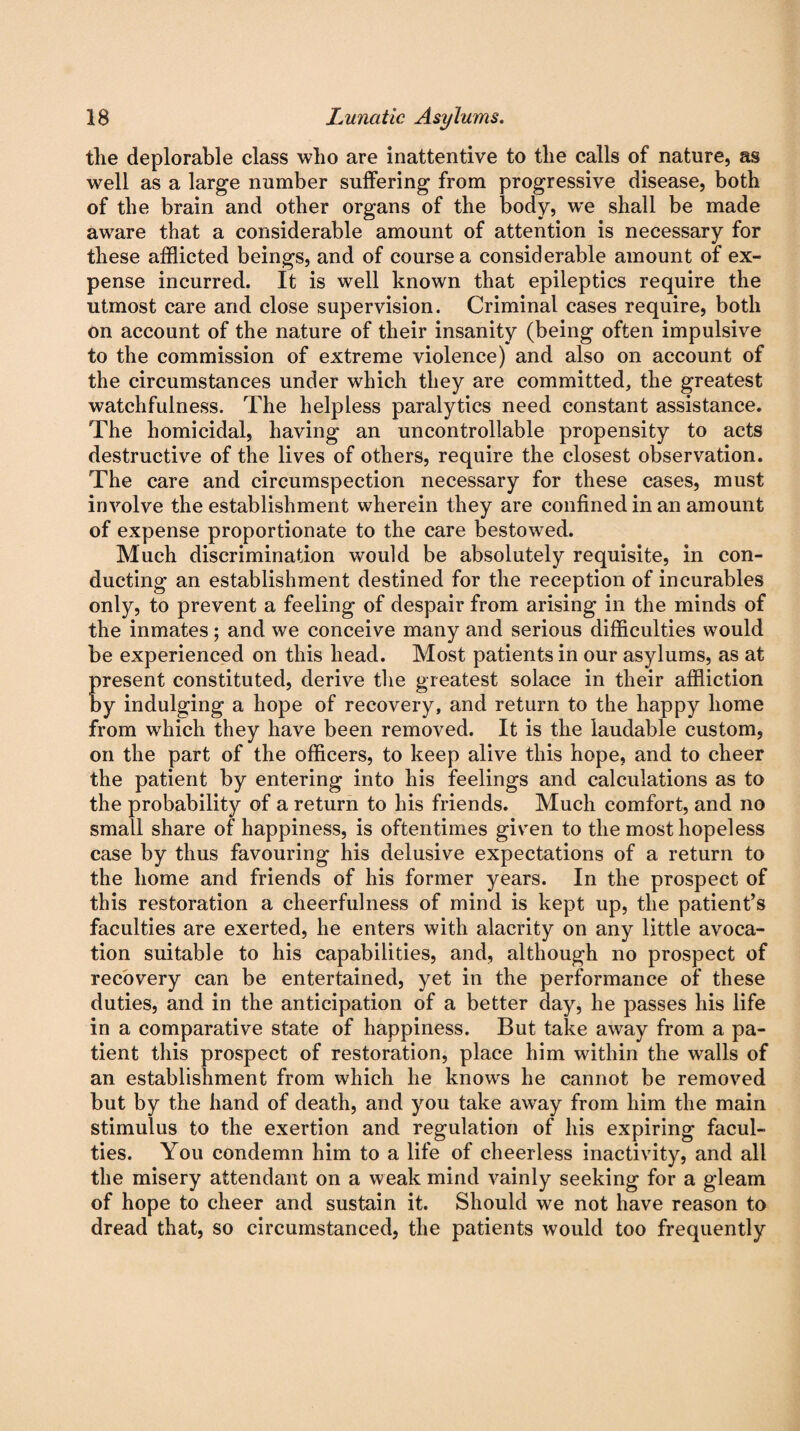 the deplorable class who are inattentive to the calls of nature, as well as a large number suffering from progressive disease, both of the brain and other organs of the body, we shall be made aware that a considerable amount of attention is necessary for these afflicted beings, and of course a considerable amount of ex¬ pense incurred. It is well known that epileptics require the utmost care and close supervision. Criminal cases require, both on account of the nature of their insanity (being often impulsive to the commission of extreme violence) and also on account of the circumstances under which they are committed, the greatest watchfulness. The helpless paralytics need constant assistance. The homicidal, having an uncontrollable propensity to acts destructive of the lives of others, require the closest observation. The care and circumspection necessary for these cases, must involve the establishment wherein they are confined in an amount of expense proportionate to the care bestowed. Much discrimination would be absolutely requisite, in con¬ ducting an establishment destined for the reception of incurables only, to prevent a feeling of despair from arising in the minds of the inmates; and we conceive many and serious difficulties would be experienced on this head. Most patients in our asylums, as at present constituted, derive the greatest solace in their affliction by indulging a hope of recovery, and return to the happy home from which they have been removed. It is the laudable custom, on the part of the officers, to keep alive this hope, and to cheer the patient by entering into his feelings and calculations as to the probability of a return to his friends. Much comfort, and no small share of happiness, is oftentimes given to the most hopeless case by thus favouring his delusive expectations of a return to the home and friends of his former years. In the prospect of this restoration a cheerfulness of mind is kept up, the patient’s faculties are exerted, he enters with alacrity on any little avoca¬ tion suitable to his capabilities, and, although no prospect of recovery can be entertained, yet in the performance of these duties, and in the anticipation of a better day, he passes his life in a comparative state of happiness. But take away from a pa¬ tient this prospect of restoration, place him within the walls of an establishment from which he knows he cannot be removed but by the hand of death, and you take away from him the main stimulus to the exertion and regulation of his expiring facul¬ ties. You condemn him to a life of cheerless inactivity, and all the misery attendant on a weak mind vainly seeking for a gleam of hope to cheer and sustain it. Should we not have reason to dread that, so circumstanced, the patients would too frequently