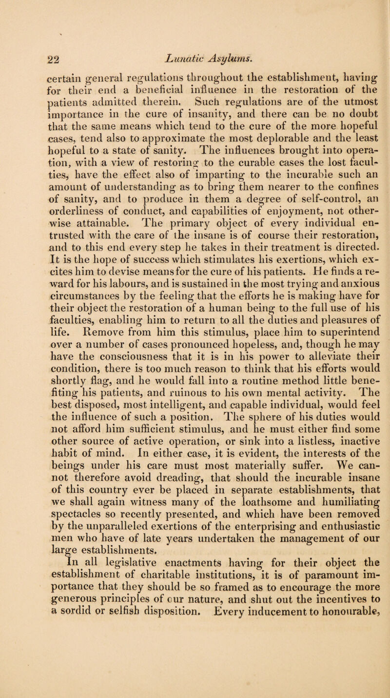 certain general regulations throughout the establishment, having for their end a beneficial influence in the restoration of the patients admitted therein. Such regulations are of the utmost importance in the cure of insanity, and there can be no doubt that the same means which tend to the cure of the more hopeful cases, tend also to approximate the most deplorable and the least hopeful to a state of sanity. The influences brought into opera¬ tion, with a view of restoring to the curable cases the lost facul¬ ties, have the effect also of imparting to the incurable such an amount of understanding as to bring them nearer to the confines of sanity, and to produce in them a degree of self-control, an orderliness of conduct, and capabilities of enjoyment, not other¬ wise attainable. The primary object of every individual en¬ trusted with the care of the insane is of course their restoration, and to this end every step he takes in their treatment is directed. It is the hope of success which stimulates his exertions, which ex¬ cites him to devise means for the cure of his patients. He finds a re¬ ward for his labours, and is sustained in the most trying and anxious circumstances by the feeling that the efforts he is making have for their object the restoration of a human being to the full use of his faculties, enabling him to return to all the duties and pleasures of life. Remove from him this stimulus, place him to superintend over a number of cases pronounced hopeless, and, though he may have the consciousness that it is in his power to alleviate their condition, there is too much reason to think that his efforts would shortly flag, and he would fall into a routine method little bene¬ fiting his patients, and ruinous to his own mental activity. The best disposed, most intelligent, and capable individual, would feel the influence of such a position. The sphere of his duties would not afford him sufficient stimulus, and he must either find some other source of active operation, or sink into a listless, inactive habit of mind. In either case, it is evident, the interests of the beings under his care must most materially suffer. We can¬ not therefore avoid dreading, that should the incurable insane of this country ever be placed in separate establishments, that we shall again witness many of the loathsome and humiliating spectacles so recently presented, and which have been removed by the unparalleled exertions of the enterprising and enthusiastic men who have of late years undertaken the management of our large establishments. In all legislative enactments having for their object the establishment of charitable institutions, it is of paramount im¬ portance that they should be so framed as to encourage the more generous principles of cur nature, and shut out the incentives to a sordid or selfish disposition. Every inducement to honourable?