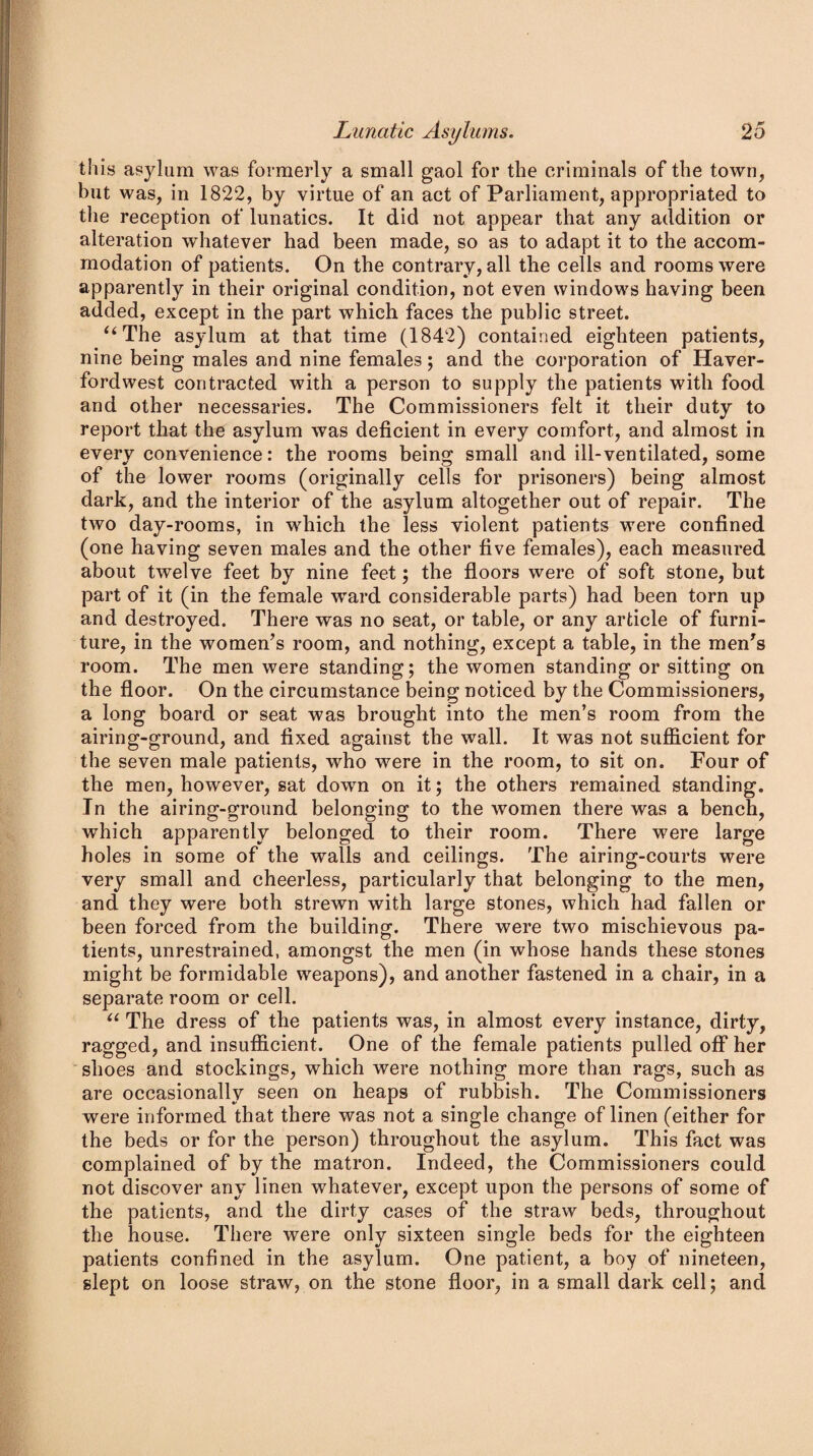 this asylum was formerly a small gaol for the criminals of the town, but was, in 1822, by virtue of an act of Parliament, appropriated to the reception of lunatics. It did not appear that any addition or alteration whatever had been made, so as to adapt it to the accom¬ modation of patients. On the contrary, all the cells and rooms were apparently in their original condition, not even windows having been added, except in the part which faces the public street. “The asylum at that time (1842) contained eighteen patients, nine being males and nine females; and the corporation of Haver¬ fordwest contracted with a person to supply the patients with food and other necessaries. The Commissioners felt it their duty to report that the asylum was deficient in every comfort, and almost in every convenience: the rooms being small and ill-ventilated, some of the lower rooms (originally cells for prisoners) being almost dark, and the interior of the asylum altogether out of repair. The two day-rooms, in which the less violent patients were confined (one having seven males and the other five females), each measured about twelve feet by nine feet; the floors were of soft stone, but part of it (in the female ward considerable parts) had been torn up and destroyed. There was no seat, or table, or any article of furni¬ ture, in the women’s room, and nothing, except a table, in the men’s room. The men were standing; the women standing or sitting on the floor. On the circumstance being noticed by the Commissioners, a long board or seat was brought into the men’s room from the airing-ground, and fixed against the wall. It was not sufficient for the seven male patients, who were in the room, to sit on. Four of the men, however, sat down on it; the others remained standing. Tn the airing-ground belonging to the women there was a bench, which apparently belonged to their room. There were large holes in some of the walls and ceilings. The airing-courts were very small and cheerless, particularly that belonging to the men, and they were both strewn with large stones, which had fallen or been forced from the building. There were two mischievous pa¬ tients, unrestrained, amongst the men (in whose hands these stones might be formidable weapons), and another fastened in a chair, in a separate room or cell. “ The dress of the patients was, in almost every instance, dirty, ragged, and insufficient. One of the female patients pulled off her shoes and stockings, which were nothing more than rags, such as are occasionally seen on heaps of rubbish. The Commissioners were informed that there was not a single change of linen (either for the beds or for the person) throughout the asylum. This fact was complained of by the matron. Indeed, the Commissioners could not discover any linen whatever, except upon the persons of some of the patients, and the dirty cases of the straw beds, throughout the house. There were only sixteen single beds for the eighteen patients confined in the asylum. One patient, a boy of nineteen, slept on loose straw, on the stone floor, in a small dark cell; and
