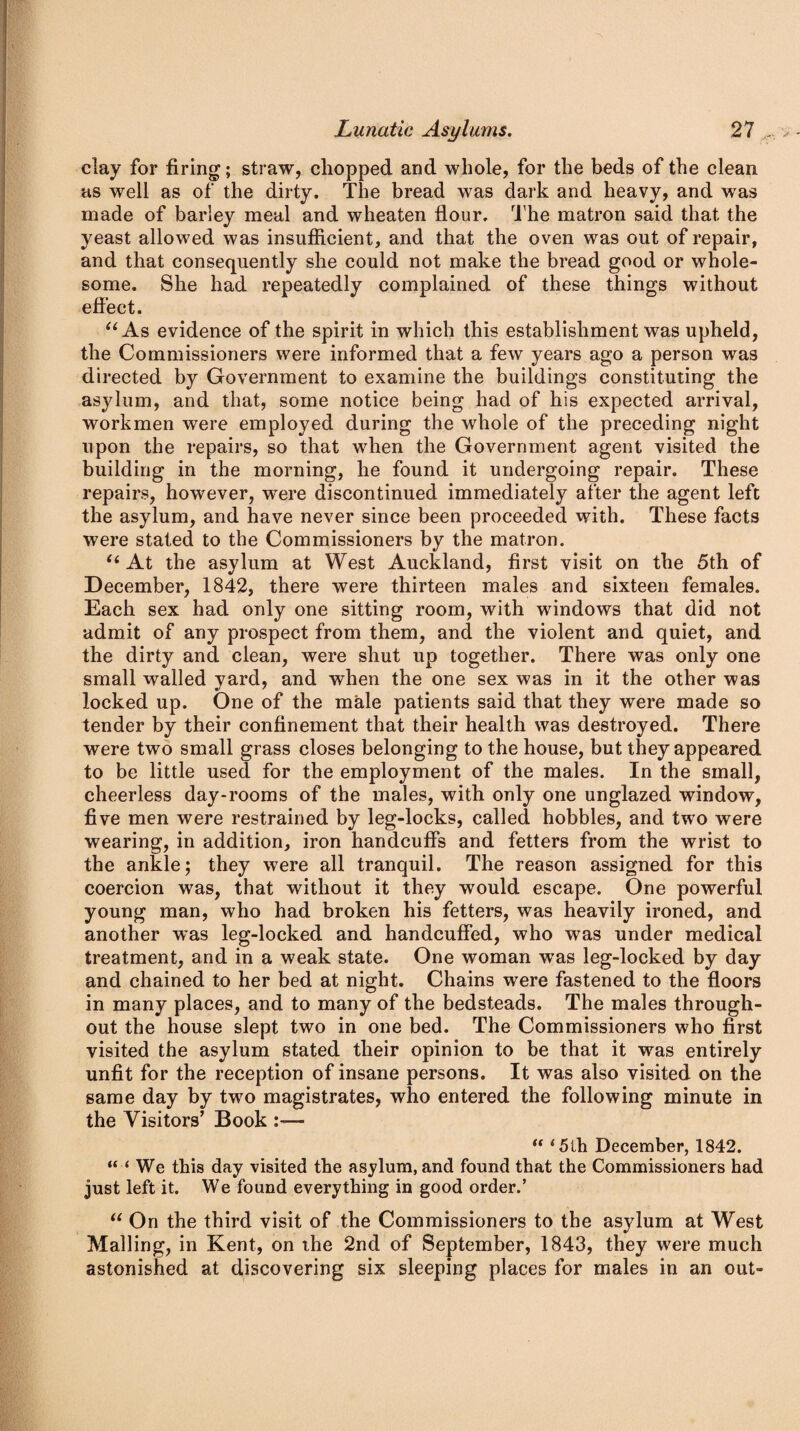 clay for firing; straw, chopped and whole, for the beds of the clean as well as of the dirty. The bread was dark and heavy, and was made of barley meal and wheaten flour. The matron said that the yeast allowed was insufficient, and that the oven was out of repair, and that consequently she could not make the bread good or whole¬ some. She had repeatedly complained of these things without effect. “As evidence of the spirit in which this establishment was upheld, the Commissioners were informed that a few years ago a person was directed by Government to examine the buildings constituting the asylum, and that, some notice being had of his expected arrival, workmen were employed during the whole of the preceding night upon the repairs, so that when the Government agent visited the building in the morning, he found it undergoing repair. These repairs, however, were discontinued immediately after the agent left the asylum, and have never since been proceeded with. These facts were stated to the Commissioners by the matron. “ At the asylum at West Auckland, first visit on the 5th of December, 1842, there were thirteen males and sixteen females. Each sex had only one sitting room, with windows that did not admit of any prospect from them, and the violent and quiet, and the dirty and clean, were shut up together. There was only one small walled yard, and when the one sex was in it the other was locked up. One of the male patients said that they were made so tender by their confinement that their health was destroyed. There were two small grass closes belonging to the house, but they appeared to be little used for the employment of the males. In the small, cheerless day-rooms of the males, with only one unglazed window, five men were restrained by leg-locks, called hobbles, and two were wearing, in addition, iron handcuffs and fetters from the wrist to the ankle; they were all tranquil. The reason assigned for this coercion was, that without it they would escape. One powerful young man, who had broken his fetters, was heavily ironed, and another was leg-locked and handcuffed, who was under medical treatment, and in a weak state. One woman wTas leg-locked by day and chained to her bed at night. Chains were fastened to the floors in many places, and to many of the bedsteads. The males through¬ out the house slept two in one bed. The Commissioners who first visited the asylum stated their opinion to be that it was entirely unfit for the reception of insane persons. It was also visited on the same day by two magistrates, who entered the following minute in the Visitors’ Book :— “ 4 5th December, 1842. “‘We this day visited the asylum, and found that the Commissioners had just left it. We found everything in good order.’ “ On the third visit of the Commissioners to the asylum at West Mailing, in Kent, on the 2nd of September, 1843, they were much astonished at discovering six sleeping places for males in an out-