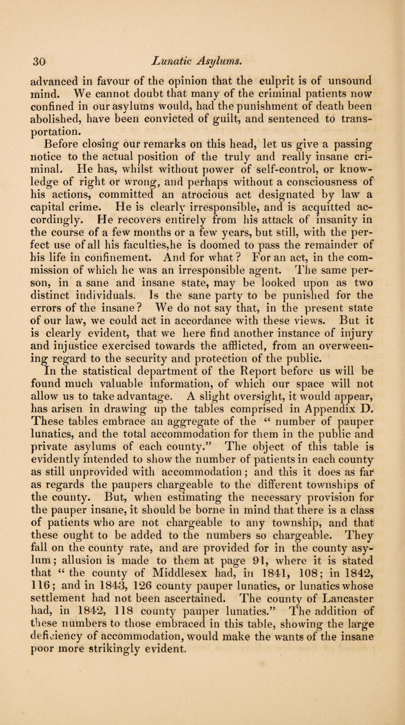 advanced in favour of the opinion that the culprit is of unsound mind. We cannot doubt that many of the criminal patients now confined in our asylums would, had the punishment of death been abolished, have been convicted of guilt, and sentenced to trans¬ portation. Before closing our remarks on this head, let us give a passing notice to the actual position of the truly and really insane cri¬ minal. He has, whilst without power of self-control, or know¬ ledge of right or wrong, and perhaps without a consciousness of his actions, committed an atrocious act designated by law a capital crime. He is clearly irresponsible, and is acquitted ac¬ cordingly. He recovers entirely from his attack of insanity in the course of a few months or a few years, but still, with the per¬ fect use of all his faculties,he is doomed to pass the remainder of his life in confinement. And for what? For an act, in the com¬ mission of which he was an irresponsible agent. The same per¬ son, in a sane and insane state, may be looked upon as two distinct individuals. Is the sane party to be punished for the errors of the insane? We do not say that, in the present state of our law, we could act in accordance with these views. But it is clearly evident, that we here find another instance of injury and injustice exercised towards the afflicted, from an overween¬ ing regard to the security and protection of the public. In the statistical department of the Report before us will be found much valuable information, of which our space will not allow us to take advantage. A slight oversight, it would appear, has arisen in drawing up the tables comprised in Appendix D. These tables embrace an aggregate of the 44 number of pauper lunatics, and the total accommodation for them in the public and private asylums of each county.” The object of this table is evidently intended to show the number of patients in each county as still unprovided with accommodation; and this it does as far as regards the paupers chargeable to the different townships of the county. But, when estimating the necessary provision for the pauper insane, it should be borne in mind that there is a class of patients who are not chargeable to any township, and that these ought to be added to the numbers so chargeable. They fall on the county rate, and are provided for in the county asy¬ lum; allusion is made to them at page 91, where it is stated that “ the county of Middlesex had, in 1841, 108; in 1842, 116; and in 1843, 126 county pauper lunatics, or lunatics whose settlement had not been ascertained. The county of Lancaster had, in 1842, 118 county pauper lunatics.” The addition of these numbers to those embraced in this table, showing the large deficiency of accommodation, would make the wants of the insane poor more strikingly evident.