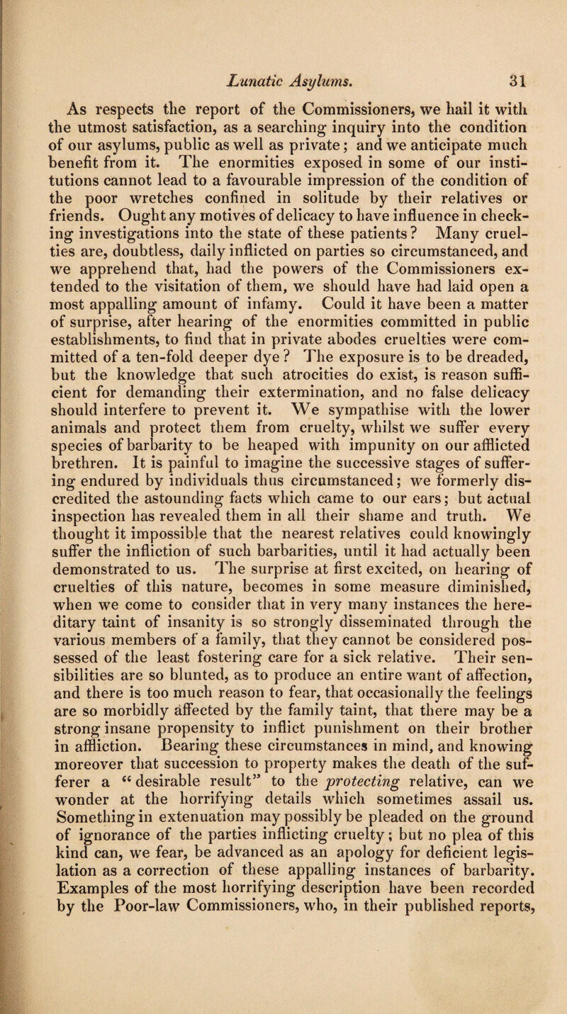 As respects tlie report of the Commissioners, we liail it with the utmost satisfaction, as a searching inquiry into the condition of our asylums, public as well as private; and we anticipate much benefit from it. The enormities exposed in some of our insti¬ tutions cannot lead to a favourable impression of the condition of the poor wretches confined in solitude by their relatives or friends. Ought any motives of delicacy to have influence in check¬ ing investigations into the state of these patients ? Many cruel¬ ties are, doubtless, daily inflicted on parties so circumstanced, and we apprehend that, had the powers of the Commissioners ex¬ tended to the visitation of them, we should have had laid open a most appalling amount of infamy. Could it have been a matter of surprise, after hearing of the enormities committed in public establishments, to find that in private abodes cruelties were com¬ mitted of a ten-fold deeper dye ? The exposure is to be dreaded, but the knowledge that such atrocities do exist, is reason suffi¬ cient for demanding their extermination, and no false delicacy should interfere to prevent it. We sympathise with the lower animals and protect them from cruelty, whilst we suffer every species of barbarity to be heaped with impunity on our afflicted brethren. It is painful to imagine the successive stages of suffer¬ ing endured by individuals thus circumstanced; we formerly dis¬ credited the astounding facts which came to our ears; but actual inspection has revealed them in all their shame and truth. We thought it impossible that the nearest relatives could knowingly suffer the infliction of such barbarities, until it had actually been demonstrated to us. The surprise at first excited, on hearing of cruelties of this nature, becomes in some measure diminished, when we come to consider that in very many instances the here¬ ditary taint of insanity is so strongly disseminated through the various members of a family, that they cannot be considered pos¬ sessed of the least fostering care for a sick relative. Their sen¬ sibilities are so blunted, as to produce an entire want of affection, and there is too much reason to fear, that occasionally the feelings are so morbidly affected by the family taint, that there may be a strong insane propensity to inflict punishment on their brother in affliction. Bearing these circumstances in mind, and knowing moreover that succession to property makes the death of the suf¬ ferer a “ desirable result’* to the protecting relative, can we wonder at the horrifying details which sometimes assail us. Something in extenuation may possibly be pleaded on the ground of ignorance of the parties inflicting cruelty; but no plea of this kind can, we fear, be advanced as an apology for deficient legis¬ lation as a correction of these appalling instances of barbarity. Examples of the most horrifying description have been recorded by the Poor-law Commissioners, who, in their published reports,