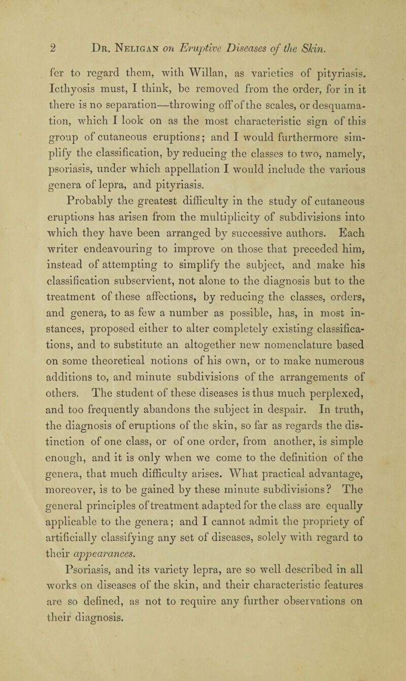 fcr to regard tliem, with Willan, as varieties of pityriasis. Icthyosis must, I think, be removed from the order, for in it there is no separation—throwing off of the scales, or desquama¬ tion, which I look on as the most characteristic sign of this group of cutaneous eruptions; and I would furthermore sim¬ plify the classification, by reducing the classes to two, namely, psoriasis, under which appellation I would include the various genera of lepra, and pityriasis. Probably the greatest dilficulty in the study of cutaneous eruptions has arisen from the multiplicity of subdivisions into which they have been arranged by successive authors. Each writer endeavouring to improve on those that preceded him, instead of attempting to simplify the subject, and make his classification subservient, not alone to the diagnosis but to the treatment of these affections, by reducing the classes, orders, and genera, to as few a number as possible, has, in most in¬ stances, proposed either to alter completely existing classifica¬ tions, and to substitute an altogether new nomenclature based on some theoretical notions of his own, or to make numerous additions to, and minute subdivisions of the arrangements of others. The student of these diseases is thus much perplexed, and too frequently abandons the subject in despair. In truth, the diagnosis of eruptions of the skin, so far as regards the dis¬ tinction of one class, or of one order, from another, is simple enough, and it is only when we come to the definition of the genera, that much difficulty arises. What practical advantage, moreover, is to be gained by these minute subdivisions ? The general principles of treatment adapted for the class are equally applicable to the genera; and I cannot admit the propriety of artificially classifying any set of diseases, solely with regard to their appearances. Psoriasis, and its variety lepra, are so well described in all works on diseases of the skin, and their characteristic features are so defined, as not to require any further observations on tlieir diagnosis.