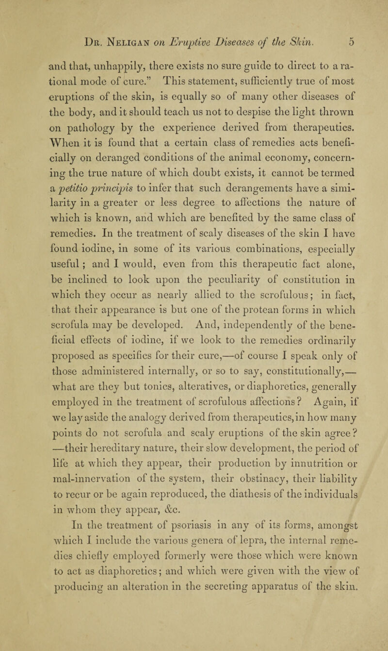 and that, unhappily, there exists no sure guide to direct to a ra¬ tional mode of cure.” This statement, sufficiently true of most eruptions of the skin, is equally so of many other diseases of the body, and it should teach us not to despise the light thrown on pathology by the experience derived from therapeutics. When it is found that a certain class of remedies acts benefi¬ cially on deranged conditions of the animal economy, concern¬ ing the true nature of which doubt exists, it cannot be termed petitio principis to infer that such derangements have a simi¬ larity in a greater or less degree to affections the nature of which is known, and which are benefited by the same class of remedies. In the treatment of scaly diseases of the skin I have found iodine, in some of its various combinations, especially useful ; and I would, even from this therapeutic fact alone, be inclined to look upon the peculiarity of constitution in which they occur as nearly allied to the scrofulous; in fact, that their appearance is but one of the protean forms in whicli scrofula may be developed. And, independently of the bene¬ ficial effects of iodine, if we look to the remedies ordinarily proposed as specifics for their cure,—of course I speak only of those administered internally, or so to say, constitutionally,— what are they but tonics, alteratives, or diaphoretics, generally employed in the treatment of scrofulous affections ? Again, if we lay aside the analogy derived from therapeutics, in how many points do not scrofula and scaly eruptions of the skin agree ? —their hereditary nature, their slow development, the period of life at which they appear, their production by innutrition or mal-innervation of the system, their obstinacy, their liability to recur or be again reproduced, the diathesis of the individuals in whom they appear, &c. In the treatment of psoriasis in any of its forms, amongst which I include the various genera of lepra, the internal reme¬ dies chiefly employed formerly were those which were known to act as diaphoretics; and which were given with the view of producing an alteration in the secreting apparatus of the skin.