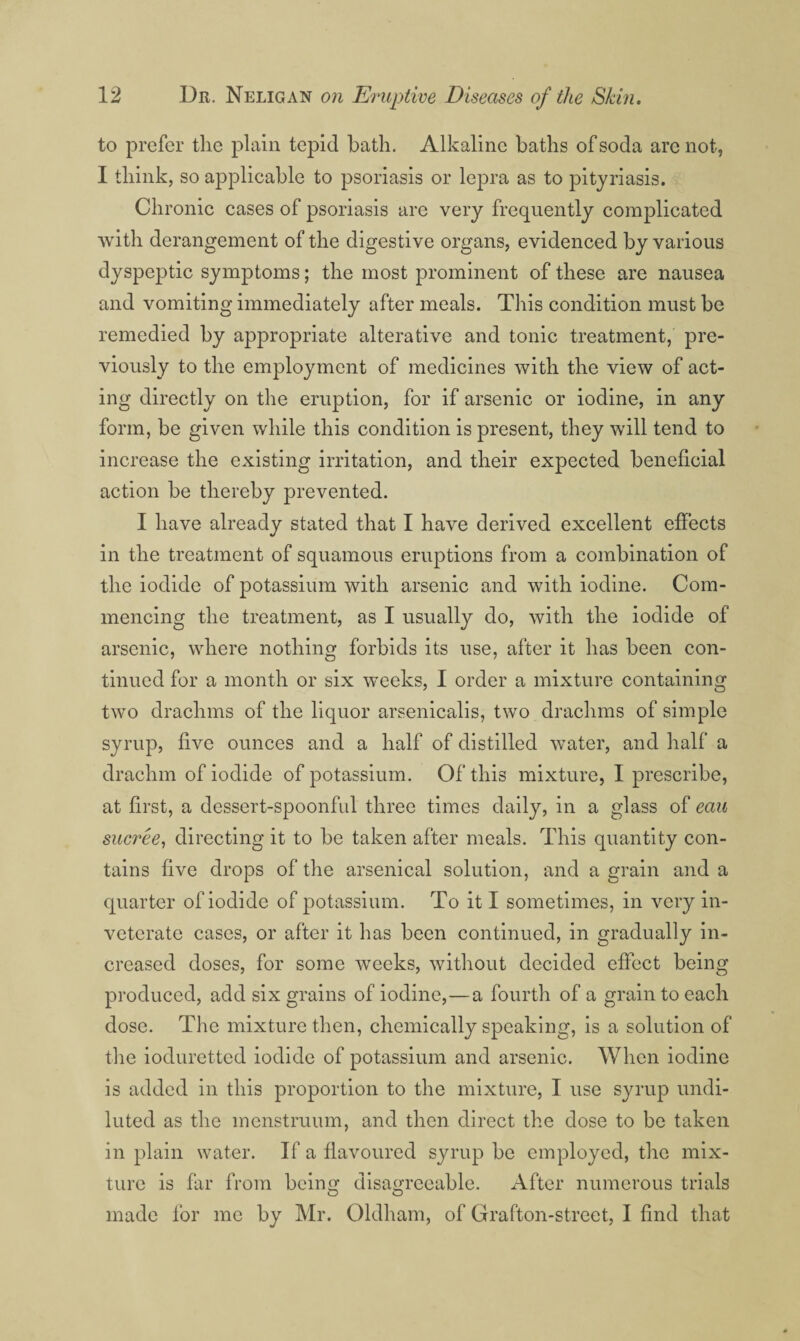 to prefer the plain tepid bath. Alkaline baths of soda are not, I think, so applicable to psoriasis or lepra as to pityriasis. Chronic cases of psoriasis are very frequently complicated with derangement of the digestive organs, evidenced by various dyspeptic symptoms; the most prominent of these are nausea and vomiting immediately after meals. This condition must be remedied by appropriate alterative and tonic treatment, pre¬ viously to the employment of medicines with the view of act¬ ing directly on the eruption, for if arsenic or iodine, in any form, be given while this condition is present, they will tend to increase the existing irritation, and their expected beneficial action be thereby prevented. I have already stated that I have derived exeellent effects in the treatment of squamous eruptions from a combination of the iodide of potassium with arsenic and with iodine. Com¬ mencing the treatment, as I usually do, with the iodide of arsenic, where nothing forbids its use, after it has been con¬ tinued for a month or six weeks, I order a mixture containing two drachms of the liquor arsenicalis, two drachms of simple syrup, five ounces and a half of distilled water, and half a drachm of iodide of potassium. Of this mixture, I prescribe, at first, a dessert-spoonful three times daily, in a glass of eau sucree^ directing it to be taken after meals. This quantity con¬ tains five drops of the arsenical solution, and a grain and a quarter of iodide of potassium. To it I sometimes, in very in¬ veterate cases, or after it has been continued, in gradually in¬ creased doses, for some weeks, without decided effect being produced, add six grains of iodine,—a fourth of a grain to each dose. The mixture then, chemically speaking, is a solution of the ioduretted iodide of potassium and arsenic. When iodine is added in this proportion to the mixture, I use syrup undi¬ luted as the menstruum, and then direct the dose to be taken in plain water. If a flavoured syrup be employed, the mix¬ ture is far from being disagreeable. After numerous trials made for me by Mr. Oldham, of Grafton-street, I find that