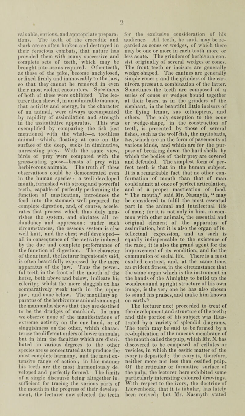 o valuable, curious, and appropriate prepara¬ tions. The teeth of the crocodile and shark are so often broken and destroyed in their ferocious combats, that nature has provided them with many successive and complete sets of teeth, which may be brought into use as required. Other teeth, as those of the pike, become anchylosed, or fixed firmly and immoveably to the jaw, so that they cannot be removed in even their most violent encounters. Specimens of both of these were exhibited. The lec¬ turer then shewed, in an admirable manner, that activity and energy, in the character of an animal, were always accompanied by rapidity of assimilation and strength in the assimilative apparatus. This was exemplified by comparing the fish just mentioned with the whale—a toothless animal—which, floating at ease on the surface of the deep, sucks in diminutive, unresisting prey. With the same view, birds of prey were compared with the grass-eating goose—beasts of prey with herbivorous animals. The truth of these observations could be demonstrated even in the human species : a well-developed mouth, furnished with strong and powerful teeth, capable of perfectly performing the function of mastication, introduces the food into the stomach well prepared for complete digestion, and, of course, accele¬ rates that process which thus duly nou¬ rishes the system, and obviates all re¬ dundancy and oppression : under such circumstances, the osseous system is also well knit, and the chest well developed— all in consequence of the activity induced by the due and complete performance of the function of digestion. The character of the animal, the lecturer ingeniously said, is often beautifully expressed by the mere apparatus of the jaw. Thus the power¬ ful teeth in the front of the mouth of the horse, both above and below, indicate his celerity; whilst the more sluggish ox has comparatively weak teeth in the upper jaw, and none below. The maxillary ap¬ paratus of the herbivorous animals amongst the mammalia shews that they are destined to be the drudges of mankind. In man we observe none of the manifestations of extreme activity on the one hand, or of sluggishness on the other, which charac¬ terize the different orders of lower animals ; but in him the faculties which are distri¬ buted in various degrees to the other species are so concentrated as to produce the most complete harmony, and the most ex¬ tensive range of action ; in like manner his teeth are the most harmoniously de¬ veloped and perfectly formed. The limits of a single discourse being altogether in¬ sufficient for tracing the various parts of the mouth in the progress of their develop¬ ment, the lecturer now selected the teeth for the exclusive consideration of his audience. All teeth, he said, may be re¬ garded as cones or wedges, of which there may be one or more in each tooth more or less acute. The grinders of herbivora con¬ sist originally of several wedges or cones. The front teeth or incisors are generally wedge-shaped. The canines are generally simple cones ; and the grinders of the car¬ nivora present a combination of the latter. Sometimes the teeth are composed of a series of cones or wedges bound together at their bases, as in the grinders of the elephant, in the beautiful little incisors of the flying lemur, sus oethiopicus, and others. The only exception to the cone or wedge-shape, in the construction of teeth, is presented by those of several fishes, such as the wolf-fish, the myliobatis, &c., which are in the form of pavements of various kinds, and which are for the pur¬ pose of breaking down the hard shells by which the bodies of their prey are covered and defended. The simplest form of per¬ fect teeth is that in the human subject. It is a remarkable fact that no other con¬ formation of mouth than that of man could admit at once of perfect articulation, and of a proper mastication of food. “ The mouth,” said Mr. Nasmyth, “ may be considered to fulfil the most essential part in the animal and intellectual life of man; for it is not only in him, in com¬ mon with other animals, the essential and original element of the apparatus of assimilation, but it is also the organ of in¬ tellectual expression, and as such is equally indispensable to the existence of the race; it is also the grand agent for the improvement of its condition, and for the communion of social life. There is a most exalted contrast, and, at the same time, an evident fitness, in the circumstance that the same organ which is the instrument in the hands of the Almighty to build up the wondrous and upright structure of his own image, is the very one he has also chosen to sound his praises, and make him known on earth.’’ The lecturer next proceeded to treat of the development and structure of the teeth ; and this portion of his subject was illus¬ trated by a variety of splendid diagrams. The teeth may be said to be formed by a re-duplication of the mucous membrane of the month called the pulp, which Mr. N. has discovered to be composed of cellules or vesicles, in which the ossific matter of the ivory is deposited : the ivory is, therefore, neither more nor less than ossified pulp. Of the reticular or formative surface of the pulp, the lecturer here exhibited some particularly interesting coloured drawings. With respect to the ivory, the doctrine of Liewenhoek, that it is tubular, has lately been revived; but Mr. Nasmyth stated