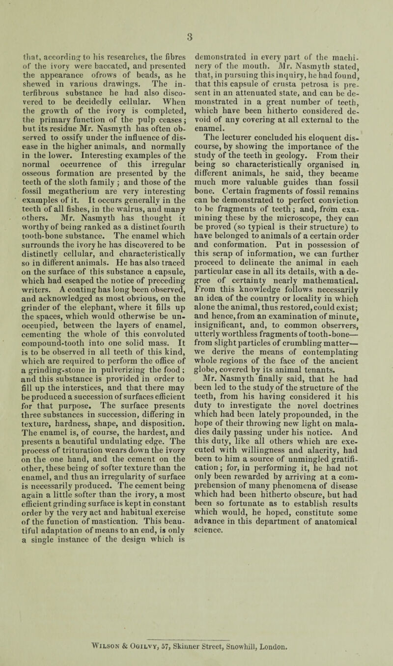 that, according to liis researches, the fibres of the ivory were baccated, and presented the appearance ofrows of beads, as he shewed in various drawings. The in- terfibrous substance he had also disco¬ vered to be decidedly cellular. When the growth of the ivory is completed, the primary function of the pulp ceases; but its residue Mr. Nasmyth has often ob¬ served to ossify under the influence of dis¬ ease in the higher animals, and normally in the lower. Interesting examples of the normal occurrence of this irregular osseous formation are presented by the teeth of the sloth family ; and those of the fossil megatherium are very interesting examples of it. It occurs generally in the teeth of all fishes, in the walrus, and many others. Mr. Nasmyth has thought it worthy of being ranked as a distinct fourth tooth-bone substance. The enamel which surrounds the ivory he has discovered to be distinctly cellular, and characteristically so in different animals. He has also traced on the surface of this substance a capsule, which had escaped the notice of preceding writers. A coating has long been observed, and acknowledged as most obvious, on the grinder of the elephant, where it fills up the spaces, which would otherwise be un¬ occupied, between the layers of enamel, cementing the whole of this convoluted compound-tooth into one solid mass. It is to be observed in all teeth of this kind, which are required to perform the office of a grinding-stone in pulverizing the food; and this substance is provided in order to fill up the interstices, and that there may be produced a succession of surfaces efficient for that purpose. The surface presents three substances in succession, differing in texture, hardness, shape, and disposition. The enamel is, of course, the hardest, and presents a beautiful undulating edge. The process of trituration wears down the ivory on the one hand, and the cement on the other, these being of softer texture than the enamel, and thus an irregularity of surface is necessarily produced. The cement being again a little softer than the ivory, a most efficient grinding surface is kept in constant order by the very act and habitual exercise of the function of mastication. This beau¬ tiful adaptation of means to an end, is only a single instance of the design which is demonstrated in every part of the machi¬ nery of the mouth. Mr. Nasmyth stated, that, in pursuing this inquiry, he had found, that this capsule of crusta petrosa is pre¬ sent in an attenuated state, and can be de¬ monstrated in a great number of teeth, which have been hitherto considered de¬ void of any covering at all external to the enamel. The lecturer concluded his eloquent dis¬ course, by showing the importance of the study of the teeth in geology. From their being so characteristically organised in. different animals, he said, they became much more valuable guides than fossil bone. Certain fragments of fossil remains can be demonstrated to perfect conviction to be fragments of teeth; and, from exa¬ mining these by the microscope, they can be proved (so typical is their structure) to have belonged to animals of a certain order and conformation. Put in possession of this scrap of information, we can further proceed to delineate the animal in each particular case in all its details, with a de¬ gree of certainty nearly mathematical. From this knowledge follows necessarily an idea of the country or locality in which alone the animal, thus restored, could exist; and hence, from an examination of minute, insignificant, and, to common observers, utterly worthless fragments of tooth-bone— from slight particles of crumbling matter— we derive the means of contemplating whole regions of the face of the ancient globe, covered by its animal tenants. Mr. Nasmyth finally said, that he had been led to the study of the structure of the teeth, from his having considered it his duty to investigate the novel doctrines which had been lately propounded, in the hope of their throwing new light on mala¬ dies daily passing under his notice. And this duty, like all others which are exe¬ cuted with willingness and alacrity, had been to him a source of unmingled gratifi¬ cation ; for, in performing it, he had not only been rewarded by arriving at a com¬ prehension of many phenomena of disease which had been hitherto obscure, but had been so fortunate as to establish results which would, he hoped, constitute some advance in this department of anatomical science. Wilson & Ogilvy, 57, Skinner Street, Snowhill, London.