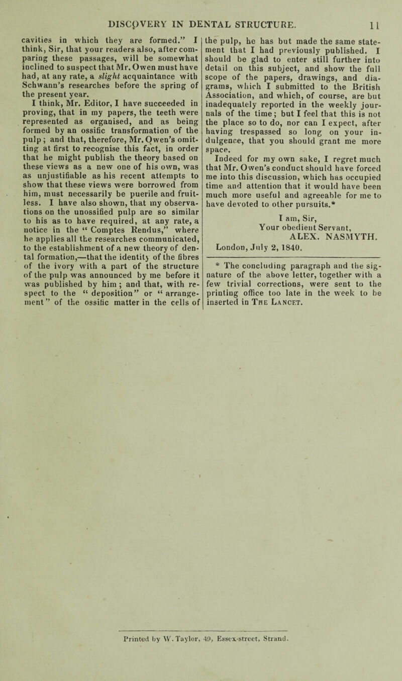 cavities in which they are formed.” I think, Sir, that your readers also, after com¬ paring these passages, will be somewhat inclined to suspect that Mr. Owen must have had, at any rate, a slight acquaintance with Schwann’s researches before the spring of the present year. I think, Mr. Editor, I have succeeded in proving, that in my papers, the teeth were represented as organised, and as being formed by an ossific transformation of the pulp; and that, therefore, Mr. Owen’s omit¬ ting at first to recognise this fact, in order that he might publish the theory based on these views as a new one of his own, was as unjustifiable as his recent attempts to show that these views were borrowed from him, must necessarily be puerile and fruit¬ less. I have also shown, that my observa¬ tions on the unossified pulp are so similar to his as to have required, at any rate, a notice in the “ Comptes Rendus,” where he applies all the researches communicated, to the establishment of a new theory of den¬ tal formation,—that the identity of the fibres of the ivory with a part of the structure of the pulp was announced by me before it was published by him ; and that, with re¬ spect to the “ deposition” or “ arrange¬ ment” of the ossific matter in the cells of the pulp, he has but made the same state¬ ment that I had previously published. I should be glad to enter still further into detail on this subject, and show the full scope of the papers, drawings, and dia¬ grams, which I submitted to the British Association, and which, of course, are but inadequately reported in the weekly jour¬ nals of the time; but I feel that this is not the place so to do, nor can I expect, after having trespassed so long on your in¬ dulgence, that you should grant me more space. Indeed for my own sake, I regret much that Mr. Owen’s conduct should have forced me into this discussion, which has occupied time and attention that it would have been much more useful and agreeable for me to have devoted to other pursuits.* I am, Sir, Your obedient Servant, ALEX. NASMYTH. London, July 2, 1840. * The concluding paragraph and the sig¬ nature of the above letter, together with a few trivial corrections, were sent to the printing office too late in the week to be inserted in The Lancet. Printed by W. Taylor, 49, Essex-street, Strand.