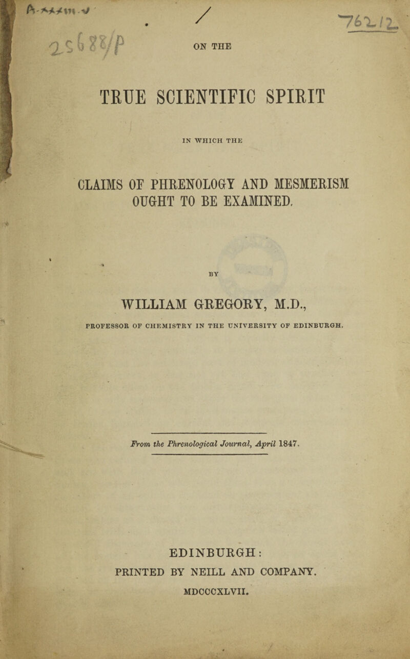 v *761.11. ' ON THE TRUE SCIENTIFIC SPIRIT IN WHICH THE CLAIMS OF PHRENOLOGY AND MESMERISM OUGHT TO BE EXAMINED. BY WILLIAM GREGORY, M.D., PROFESSOR OF CHEMISTRY IN THE UNIVERSITY OF EDINBURGH. From the Phrenological Journal, April 1847. EDINBURGH: PRINTED BY NEILL AND COMPANY. MDCCCXLVII.