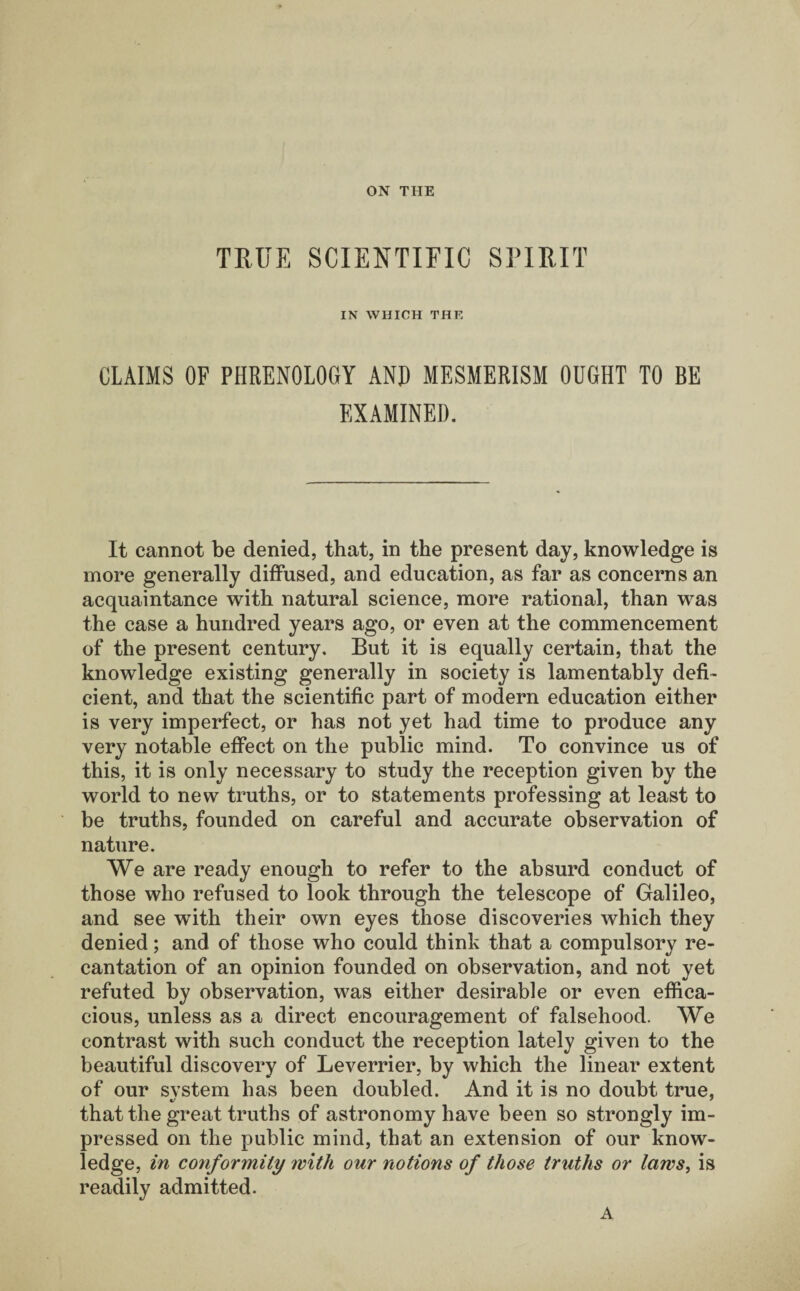 ON THE TRUE SCIENTIFIC SPIRIT IN WHICH THE CLAIMS OF PHRENOLOGY AND MESMERISM OUGHT TO BE EXAMINED. It cannot be denied, that, in the present day, knowledge is more generally diffused, and education, as far as concerns an acquaintance with natural science, more rational, than was the case a hundred years ago, or even at the commencement of the present century. But it is equally certain, that the knowledge existing generally in society is lamentably defi¬ cient, and that the scientific part of modern education either is very imperfect, or has not yet had time to produce any very notable effect on the public mind. To convince us of this, it is only necessary to study the reception given by the world to new truths, or to statements professing at least to be truths, founded on careful and accurate observation of nature. We are ready enough to refer to the absurd conduct of those who refused to look through the telescope of Galileo, and see with their own eyes those discoveries which they denied; and of those who could think that a compulsory re¬ cantation of an opinion founded on observation, and not yet refuted by observation, was either desirable or even effica¬ cious, unless as a direct encouragement of falsehood. We contrast with such conduct the reception lately given to the beautiful discovery of Leverrier, by which the linear extent of our svstem lias been doubled. And it is no doubt true, that the great truths of astronomy have been so strongly im¬ pressed on the public mind, that an extension of our know¬ ledge, in conformity with our notions of those truths or laws, is readily admitted. A