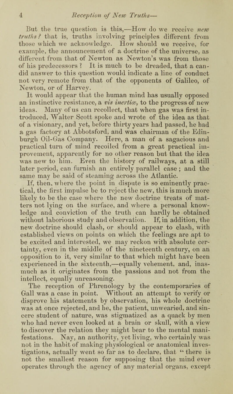 But the true question is this,—How do we receive new truths? that is, truths involving principles different from those which we acknowledge. How should we receive, for example, the announcement of a doctrine of the universe, as different from that of Newton as Newton’s was from those of his predecessors ? It is much to be dreaded, that a can¬ did answer to this question would indicate a line of conduct not very remote from that of the opponents of Galileo, of Newton, or of Harvey. It would appear that the human mind has usually opposed an instinctive resistance, a vis inertias, to the progress of new ideas. Many of us can recollect, that when gas was first in¬ troduced, Walter Scott spoke and wrote of the idea as that of a visionary, and yet, before thirty years had passed, he had a gas factory at Abbotsford, and was chairman of the Edin¬ burgh Oil-Gas Company. Here, a man of a sagacious and practical turn of mind recoiled from a great practical im¬ provement, apparently for no other reason but that the idea was new to him. Even the history of railways, at a still later period, can furnish an entirely parallel case ; and the same may be said of steaming across the Atlantic. If, then, where the point in dispute is so eminently prac¬ tical, the first impulse be to reject the new, this is much more likely to be the case where the new doctrine treats of mat¬ ters not lying on the surface, and where a personal know¬ ledge and conviction of the truth can hardly be obtained without laborious study and observation. If, in addition, the new doctrine should clash, or should appear to clash, with established views on points on which the feelings are apt to be excited and interested, we may reckon with absolute cer¬ tainty, even in the middle of the nineteenth century, on an opposition to it, very similar to that which might have been experienced in the sixteenth,—equally vehement, and, inas¬ much as it originates from the passions and not from the intellect, equally unreasoning. The reception of Phrenology by the contemporaries of Gall was a case in point. Without an attempt to verify or disprove his statements by observation, his whole doctrine was at once rejected, and he, the patient, unwearied, and sin¬ cere student of nature, was stigmatized as a quack by men who had never even looked at a brain or skull, with a view to discover the relation they might bear to the mental mani¬ festations. Nay, an authority, yet living, who certainly was not in the habit of making physiological or anatomical inves¬ tigations, actually went so far as to declare, that “ there is not the smallest reason for supposing that the mind ever operates through the agency of any material organs, except