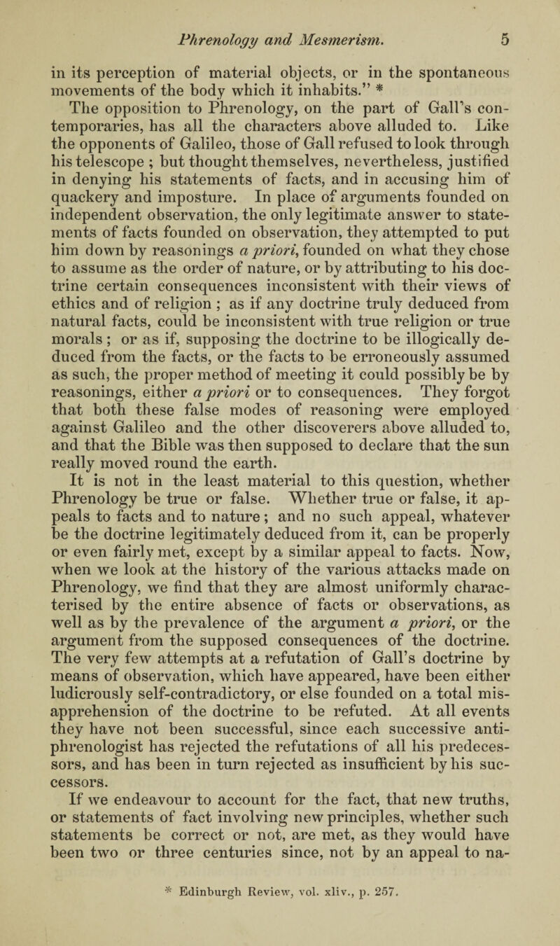 in its perception of material objects, or in the spontaneous movements of the body which it inhabits.” * The opposition to Phrenology, on the part of GalPs con¬ temporaries, has all the characters above alluded to. Like the opponents of Galileo, those of Gall refused to look through his telescope ; but thought themselves, nevertheless, justified in denying his statements of facts, and in accusing him of quackery and imposture. In place of arguments founded on independent observation, the only legitimate answer to state¬ ments of facts founded on observation, they attempted to put him down by reasonings a priori, founded on what they chose to assume as the order of nature, or by attributing to his doc¬ trine certain consequences inconsistent with their views of ethics and of religion ; as if any doctrine truly deduced from natural facts, could be inconsistent with true religion or true morals ; or as if, supposing the doctrine to be illogically de¬ duced from the facts, or the facts to be erroneously assumed as such, the proper method of meeting it could possibly be by reasonings, either a priori or to consequences. They forgot that both these false modes of reasoning were employed against Galileo and the other discoverers above alluded to, and that the Bible was then supposed to declare that the sun really moved round the earth. It is not in the least material to this question, whether Phrenology be true or false. Whether true or false, it ap¬ peals to facts and to nature; and no such appeal, whatever be the doctrine legitimately deduced from it, can be properly or even fairly met, except by a similar appeal to facts. Now, when we look at the history of the various attacks made on Phrenology, we find that they are almost uniformly charac¬ terised by the entire absence of facts or observations, as well as by the prevalence of the argument a priori, or the argument from the supposed consequences of the doctrine. The very few attempts at a refutation of Gall’s doctrine by means of observation, which have appeared, have been either ludicrously self-contradictory, or else founded on a total mis¬ apprehension of the doctrine to be refuted. At all events they have not been successful, since each successive anti¬ phrenologist has rejected the refutations of all his predeces¬ sors, and has been in turn rejected as insufficient by his suc¬ cessors. If we endeavour to account for the fact, that new truths, or statements of fact involving new principles, whether such statements be correct or not, are met, as they would have been two or three centuries since, not by an appeal to na- * Edinburgh Review, vol. xliv., p. 257.