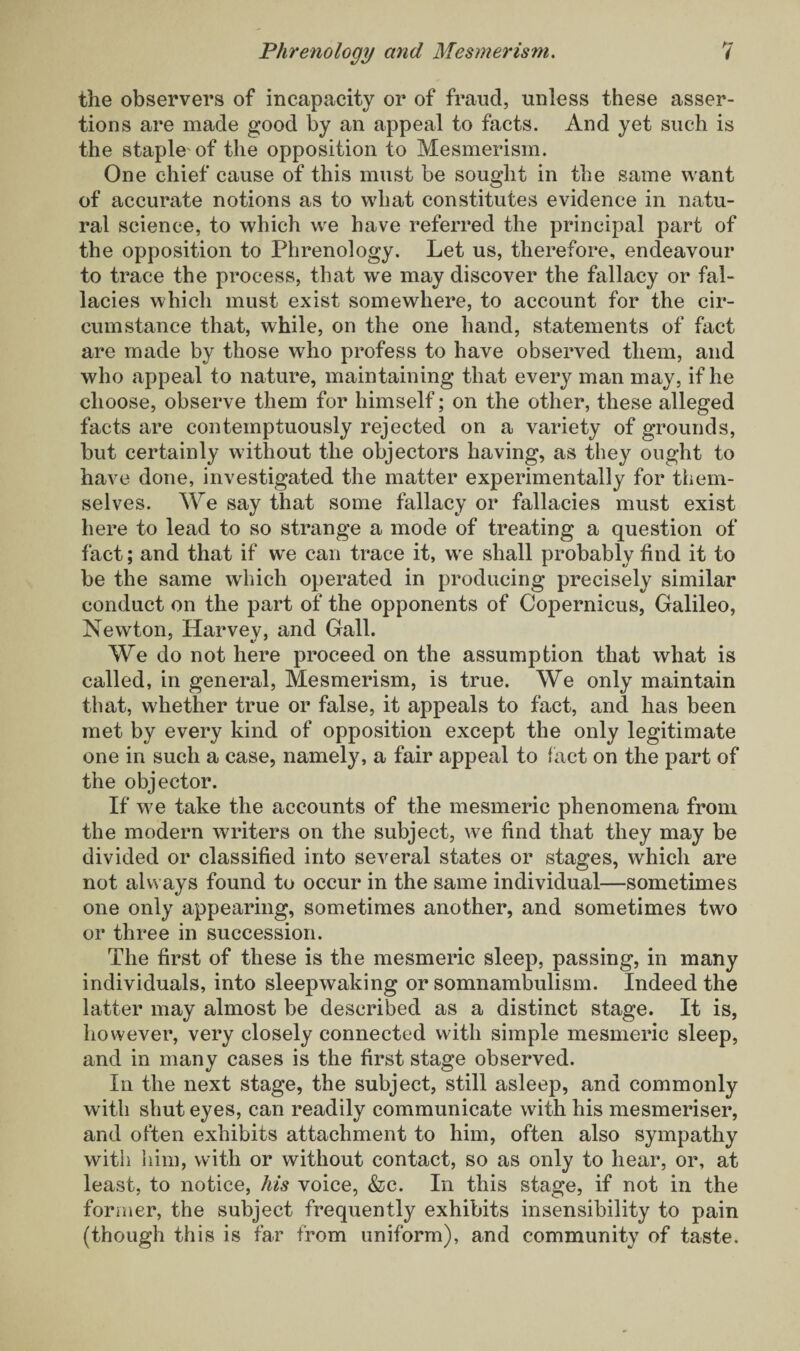 the observers of incapacity or of fraud, unless these asser¬ tions are made good by an appeal to facts. And yet such is the staple'of the opposition to Mesmerism. One chief cause of this must be sought in the same want of accurate notions as to what constitutes evidence in natu¬ ral science, to which we have referred the principal part of the opposition to Phrenology. Let us, therefore, endeavour to trace the process, that we may discover the fallacy or fal¬ lacies which must exist somewhere, to account for the cir¬ cumstance that, while, on the one hand, statements of fact are made by those who profess to have observed them, and who appeal to nature, maintaining that every man may, if he choose, observe them for himself; on the other, these alleged facts are contemptuously rejected on a variety of grounds, but certainly without the objectors having, as they ought to have done, investigated the matter experimentally for them¬ selves. We say that some fallacy or fallacies must exist here to lead to so strange a mode of treating a question of fact; and that if we can trace it, we shall probably find it to be the same which operated in producing precisely similar conduct on the part of the opponents of Copernicus, Galileo, Newton, Harvey, and Gall. We do not here proceed on the assumption that what is called, in general, Mesmerism, is true. We only maintain that, whether true or false, it appeals to fact, and has been met by every kind of opposition except the only legitimate one in such a case, namely, a fair appeal to fact on the part of the objector. If we take the accounts of the mesmeric phenomena from the modern writers on the subject, we find that they may be divided or classified into several states or stages, which are not always found to occur in the same individual—sometimes one only appearing, sometimes another, and sometimes two or three in succession. The first of these is the mesmeric sleep, passing, in many individuals, into sleepwaking or somnambulism. Indeed the latter may almost be described as a distinct stage. It is, however, very closely connected with simple mesmeric sleep, and in many cases is the first stage observed. In the next stage, the subject, still asleep, and commonly with shut eyes, can readily communicate with his mesmeriser, and often exhibits attachment to him, often also sympathy with him, with or without contact, so as only to hear, or, at least, to notice, his voice, &c. In this stage, if not in the former, the subject frequently exhibits insensibility to pain (though this is far from uniform), and community of taste.