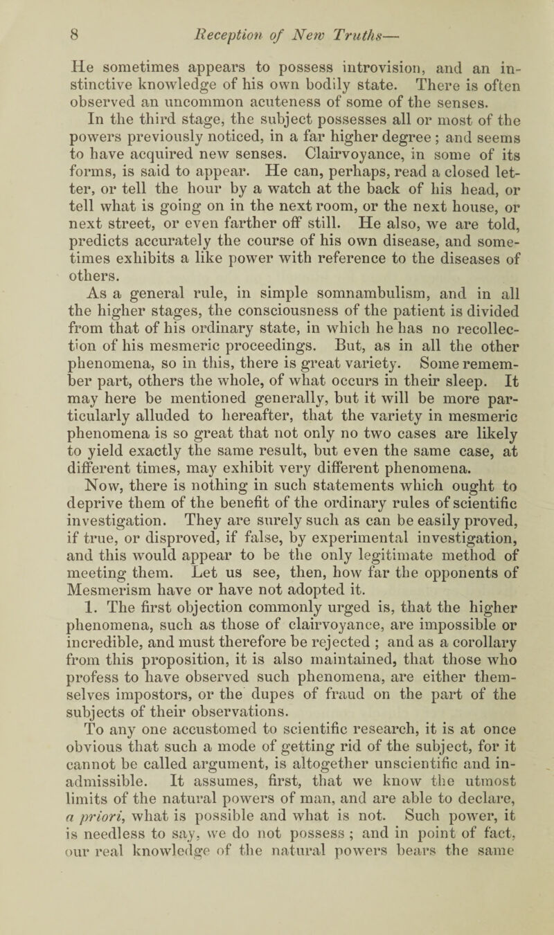He sometimes appears to possess intro vision, and an in¬ stinctive knowledge of his own bodily state. There is often observed an uncommon acuteness of some of the senses. In the third stage, the subject possesses all or most of the powers previously noticed, in a far higher degree ; and seems to have acquired new senses. Clairvoyance, in some of its forms, is said to appear. He can, perhaps, read a closed let¬ ter, or tell the hour by a watch at the back of his head, or tell what is going on in the next room, or the next house, or next street, or even farther off still. He also, we are told, predicts accurately the course of his own disease, and some¬ times exhibits a like power with reference to the diseases of others. As a general rule, in simple somnambulism, and in all the higher stages, the consciousness of the patient is divided from that of his ordinary state, in which he has no recollec¬ tion of his mesmeric proceedings. But, as in all the other phenomena, so in this, there is great variety. Some remem¬ ber part, others the whole, of what occurs in their sleep. It may here be mentioned generally, but it will be more par¬ ticularly alluded to hereafter, that the variety in mesmeric phenomena is so great that not only no two cases are likely to yield exactly the same result, but even the same case, at different times, may exhibit very different phenomena. Now, there is nothing in such statements which ought to deprive them of the benefit of the ordinary rules of scientific investigation. They are surely such as can be easily proved, if true, or disproved, if false, by experimental investigation, and this would appear to be the only legitimate method of meeting them. Let us see, then, how far the opponents of Mesmerism have or have not adopted it. 1. The first objection commonly urged is, that the higher phenomena, such as those of clairvoyance, are impossible or incredible, and must therefore be rejected ; and as a corollary from this proposition, it is also maintained, that those who profess to have observed such phenomena, are either them¬ selves impostors, or the dupes of fraud on the part of the subjects of their observations. To any one accustomed to scientific research, it is at once obvious that such a mode of getting rid of the subject, for it cannot be called argument, is altogether unscientific and in¬ admissible. It assumes, first, that we know the utmost limits of the natural powers of man, and are able to declare, a priori, what is possible and what is not. Such power, it is needless to say, we do not possess ; and in point of fact, our real knowledge of the natural powers bears the same