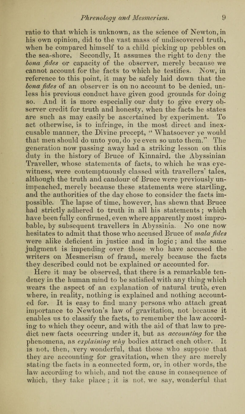ratio to that which is unknown, as the science of Newton, in his own opinion, did to the vast mass of undiscovered truth, when he compared himself to a child picking up pebbles on the sea-shore, Secondly, It assumes the right to deny the bona fides or capacity of the observer, merely because we cannot account for the facts to which he testifies. Now, in reference to this point, it may be safely laid down that the bona fides of an observer is on no account to be denied, un¬ less his previous conduct have given good grounds for doing so. And it is more especially our duty to give every ob¬ server credit for truth and honesty, when the facts he states are such as may easily be ascertained by experiment. To act otherwise, is to infringe, in the most direct and inex¬ cusable manner, the Divine precept, “ Whatsoever ye would that men should do unto you, do ye even so unto them.” The generation now passing away had a striking lesson on this duty in the history of Bruce of Kinnaird, the Abyssinian Traveller, whose statements of facts, to which he was eye¬ witness, were contemptuously classed with travellers’ tales, although the truth and candour of Bruce were previously un¬ impeached, merely because these statements were startling, and the authorities of the day chose to consider the facts im¬ possible. The lapse of time, however, has shewn that Bruce had strictly adhered to truth in all his statements ; which have been fully confirmed, even where apparently most impro¬ bable, by subsequent travellers in Abyssinia. No one now hesitates to admit that those who accused Bruce of mala fides were alike deficient in justice and in logic; and the same judgment is impending over those who have accused the writers on Mesmerism of fraud, merely because the facts they described could not be explained or accounted for. Here it may be observed, that there is a remarkable ten¬ dency in the human mind to be satisfied with any thing which wears the aspect of an explanation of natural truth, even where, in reality, nothing is explained and nothing account¬ ed for. It is easy to find many persons who attach great importance to Newton’s law of gravitation, not because it enables us to classify the facts, to remember the law accord¬ ing to which they occur, and with the aid of that law to pre¬ dict new facts occurring under it, but as accounting for the phenomena, as explaining why bodies attract each other. It is not, then, very wonderful, that those who suppose that they are accounting for gravitation, when they are merely stating the facts in a connected form, or, in other words, the law according to which, and not the cause in consequence of which, they take place ; it is not, we say, wonderful that
