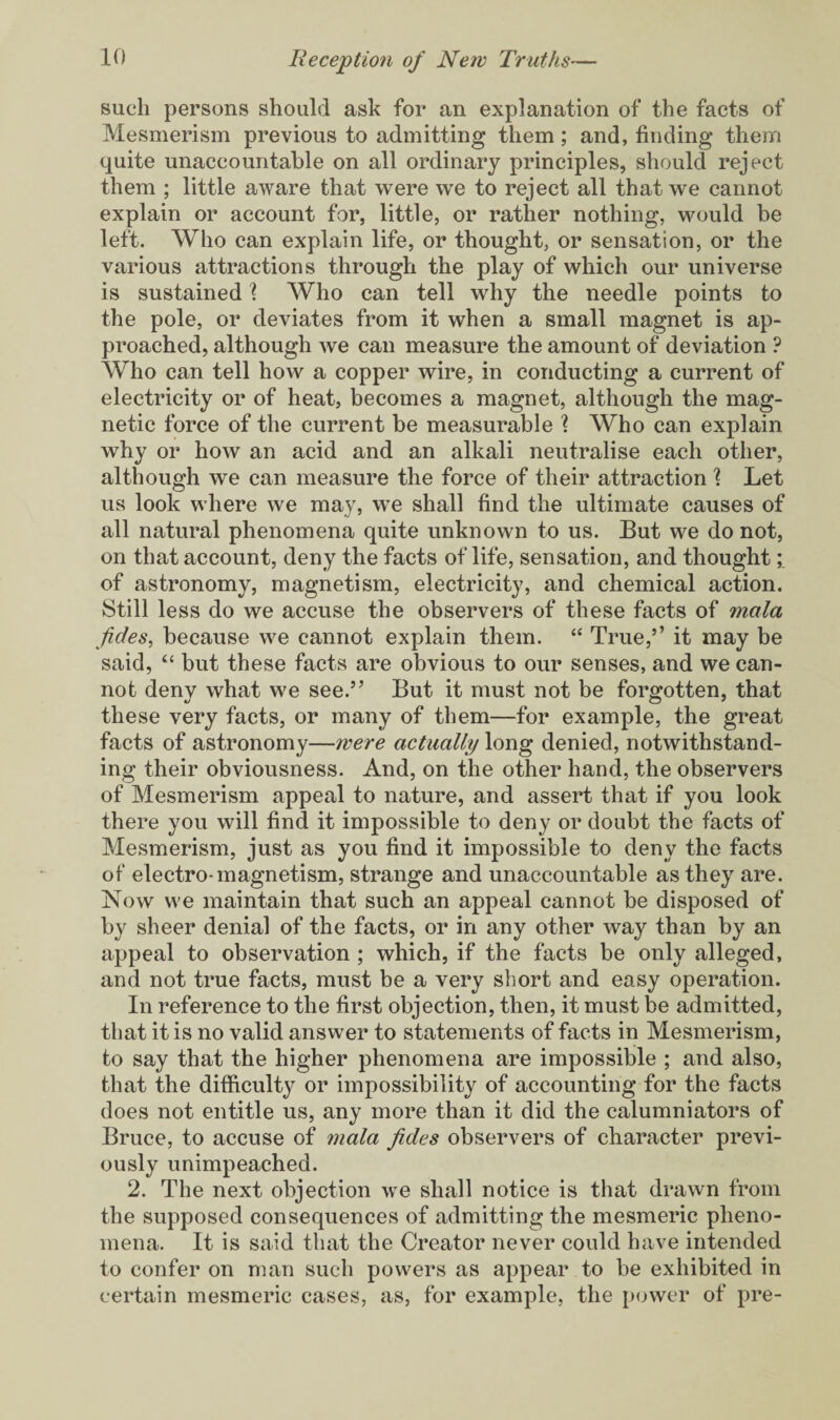 such persons should ask for an explanation of the facts of Mesmerism previous to admitting them; and, finding them quite unaccountable on all ordinary principles, should reject them ; little aware that were we to reject all that we cannot explain or account for, little, or rather nothing, would be left. Who can explain life, or thought, or sensation, or the various attractions through the play of which our universe is sustained \ Who can tell why the needle points to the pole, or deviates from it when a small magnet is ap¬ proached, although we can measure the amount of deviation ? Who can tell how a copper wire, in conducting a current of electricity or of heat, becomes a magnet, although the mag¬ netic force of the current be measurable ? Who can explain why or how an acid and an alkali neutralise each other, although we can measure the force of their attraction % Let us look where we may, we shall find the ultimate causes of all natural phenomena quite unknown to us. But we do not, on that account, deny the facts of life, sensation, and thought of astronomy, magnetism, electricity, and chemical action. Still less do we accuse the observers of these facts of mala jides, because we cannot explain them. “ True,’’ it may be said, “ but these facts are obvious to our senses, and we can¬ not deny what we see.” But it must not be forgotten, that these very facts, or many of them—for example, the great facts of astronomy—were actually long denied, notwithstand¬ ing their obviousness. And, on the other hand, the observers of Mesmerism appeal to nature, and assert that if you look there you will find it impossible to deny or doubt the facts of Mesmerism, just as you find it impossible to deny the facts of electro-magnetism, strange and unaccountable as they are. Now we maintain that such an appeal cannot be disposed of by sheer denial of the facts, or in any other way than by an appeal to observation ; which, if the facts be only alleged, and not true facts, must be a very short and easy operation. In reference to the first objection, then, it must be admitted, that it is no valid answer to statements of facts in Mesmerism, to say that the higher phenomena are impossible ; and also, that the difficulty or impossibility of accounting for the facts does not entitle us, any more than it did the calumniators of Bruce, to accuse of mala Jides observers of character previ¬ ously unimpeached. 2. The next objection we shall notice is that drawn from the supposed consequences of admitting the mesmeric pheno¬ mena. It is said that the Creator never could have intended to confer on man such powers as appear to be exhibited in certain mesmeric cases, as, for example, the power of pre-