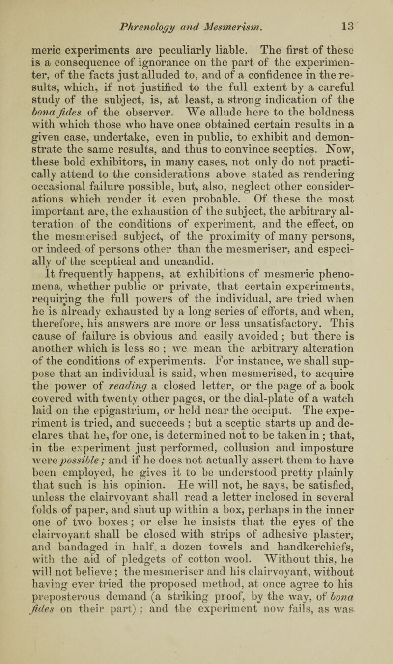 meric experiments are peculiarly liable. The first of these is a consequence of ignorance on the part of the experimen¬ ter, of the facts just alluded to, and of a confidence in the re¬ sults, which, if not justified to the full extent by a careful study of the subject, is, at least, a strong indication of the bona fides of the observer. We allude here to the boldness with which those who have once obtained certain results in a given case, undertake, even in public, to exhibit and demon¬ strate the same results, and thus to convince sceptics. Now, these bold exhibitors, in many cases, not only do not practi¬ cally attend to the considerations above stated as rendering occasional failure possible, but, also, neglect other consider¬ ations which render it even probable. Of these the most important are, the exhaustion of the subject, the arbitrary al¬ teration of the conditions of experiment, and the effect, on the mesmerised subject, of the proximity of many persons, or indeed of persons other than the mesmeriser, and especi¬ ally of the sceptical and uncandid. It frequently happens, at exhibitions of mesmeric pheno¬ mena, whether public or private, that certain experiments, requiring the full powers of the individual, are tried when he is already exhausted by a long series of efforts, and when, therefore, his answers are more or less unsatisfactory. This cause of failure is obvious and easily avoided ; but there is another which is less so ; we mean the arbitrary alteration of the conditions of experiments. For instance, we shall sup¬ pose that an individual is said, when mesmerised, to acquire the power of reading a closed letter, or the page of a book covered with twenty other pages, or the dial-plate of a watch laid on the epigastrium, or held near the occiput. The expe¬ riment is tried, and succeeds ; but a sceptic starts up and de¬ clares that he, for one, is determined not to be taken in ; that, in the experiment just performed, collusion and imposture were possible ; and if he does not actually assert them to have been employed, he gives it to be understood pretty plainly that such is his opinion. He will not, he says, be satisfied, unless the clairvovant shall read a letter inclosed in several folds of paper, and shut up within a box, perhaps in the inner one of two boxes ; or else he insists that the eyes of the clairvoyant shall be closed with strips of adhesive plaster, and bandaged in half a dozen towels and handkerchiefs, with the aid of pledgets of cotton wool. Without this, he will not believe ; the mesmeriser and his clairvoyant, without having ever tried the proposed method, at once agree to his preposterous demand (a striking proof, by the way, of bona fides on their part) ; and the experiment now fails, as was