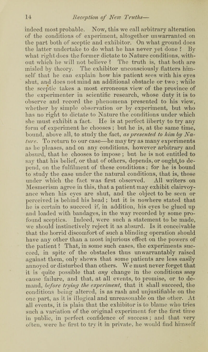 indeed most probable. Now, this we call arbitrary alteration of the conditions of experiment, altogether unwarranted on the part both of sceptic and exhibitor. On what ground does the latter undertake to do what he has never yet done ? By what right does the former dictate to Nature conditions, with¬ out which he will not believe \ The truth is, that both are misled by theory. The exhibitor unconsciously flatters him¬ self that he can explain how his patient sees with his eyes shut, and does not mind an additional obstacle or two ; while the sceptic takes a most erroneous view of the province of the experimenter in scientific research, whose duty it is to observe and record the phenomena presented to his view, whether by simple observation or by experiment, but who has no right to dictate to Nature the conditions under which she must exhibit a fact. He is at perfect liberty to try any form of experiment he chooses ; but he is, at the same time, bound, above all, to study the fact, as presented to him by Na¬ ture. To return to our case—he may try as many experiments as be pleases, and on any conditions, however arbitrary and absurd, that he chooses to impose ; but he is not entitled to say that his belief, or that of others, depends, or ought^to de¬ pend, on the fulfilment of these conditions; for he is bound to study the case under the natural conditions, that is, those under which the fact was first observed. All writers on Mesmerism agree in this, that a patient may exhibit clairvoy¬ ance when his eyes are shut, and the object to be seen or perceived is behind his head ; but it is nowhere stated that he is certain to succeed if, in addition, his eyes be glued up and loaded with bandages, in the way recorded by some pro¬ found sceptics. Indeed, were such a statement to be made, we should instinctively reject it as absurd. Is it conceivable that the horrid discomfort of such a blinding operation should have any other than a most injurious effect on the powers of the patient \ That, in some such cases, the experiments suc¬ ceed, in spite of the obstacles thus unwarrantably raised against them, only shews that some patients are less easily annoyed or disturbed than others. We must never forget that it is quite possible that any change in the conditions may cause failure, and that, at all events, to promise, or to de¬ mand, before trying the experiment, that it shall succeed, the conditions being altered, is as rash and unjustifiable on the one part, as it is illogical and unreasonable on the other. At all events, it is plain that the exhibitor is to blame who tries such a variation of the original experiment for the first time in public, in perfect confidence of success ; and that very often, were he first to try it in private, he would find himself