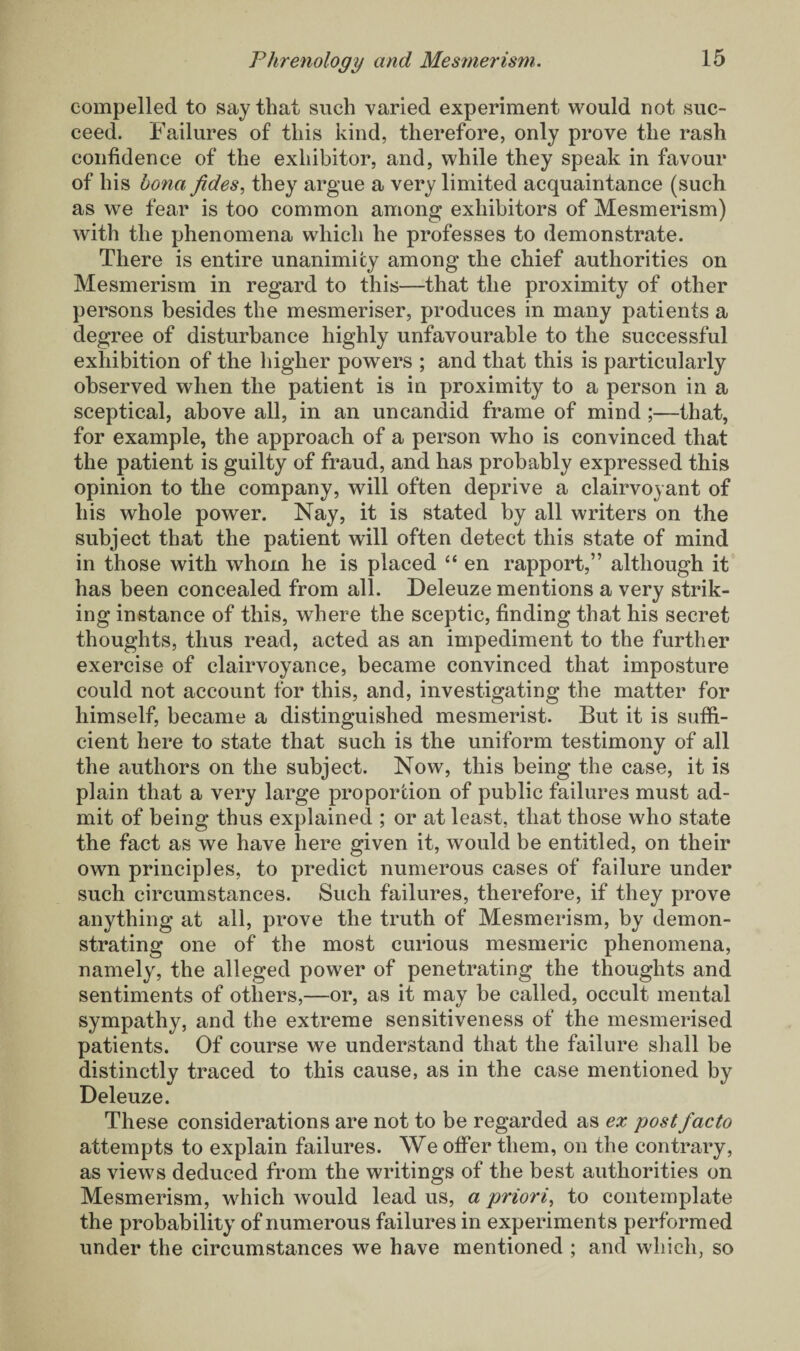 compelled to say that such varied experiment would not suc¬ ceed. Failures of this kind, therefore, only prove the rash confidence of the exhibitor, and, while they speak in favour of his bona fdes, they argue a very limited acquaintance (such as we fear is too common among exhibitors of Mesmerism) with the phenomena which he professes to demonstrate. There is entire unanimity among the chief authorities on Mesmerism in regard to this—that the proximity of other persons besides the mesmeriser, produces in many patients a degree of disturbance highly unfavourable to the successful exhibition of the higher powers ; and that this is particularly observed when the patient is in proximity to a person in a sceptical, above all, in an uncandid frame of mind;—that, for example, the approach of a person who is convinced that the patient is guilty of fraud, and has probably expressed this opinion to the company, will often deprive a clairvoyant of his whole power. Nay, it is stated by all writers on the subject that the patient will often detect this state of mind in those with whom he is placed “ en rapport,” although it has been concealed from all. Deleuze mentions a very strik¬ ing instance of this, where the sceptic, finding that his secret thoughts, thus read, acted as an impediment to the further exercise of clairvoyance, became convinced that imposture could not account for this, and, investigating the matter for himself, became a distinguished mesmerist. But it is suffi¬ cient here to state that such is the uniform testimony of all the authors on the subject. Now, this being the case, it is plain that a very large proportion of public failures must ad¬ mit of being thus explained ; or at least, that those who state the fact as we have here given it, would be entitled, on their own principles, to predict numerous cases of failure under such circumstances. Such failures, therefore, if they prove anything at all, prove the truth of Mesmerism, by demon¬ strating one of the most curious mesmeric phenomena, namely, the alleged power of penetrating the thoughts and sentiments of others,—or, as it may be called, occult mental sympathy, and the extreme sensitiveness of the mesmerised patients. Of course we understand that the failure shall be distinctly traced to this cause, as in the case mentioned by Deleuze. These considerations are not to be regarded as ex post facto attempts to explain failures. We offer them, on the contrary, as views deduced from the writings of the best authorities on Mesmerism, which would lead us, a priori, to contemplate the probability of numerous failures in experiments performed under the circumstances we have mentioned ; and which, so