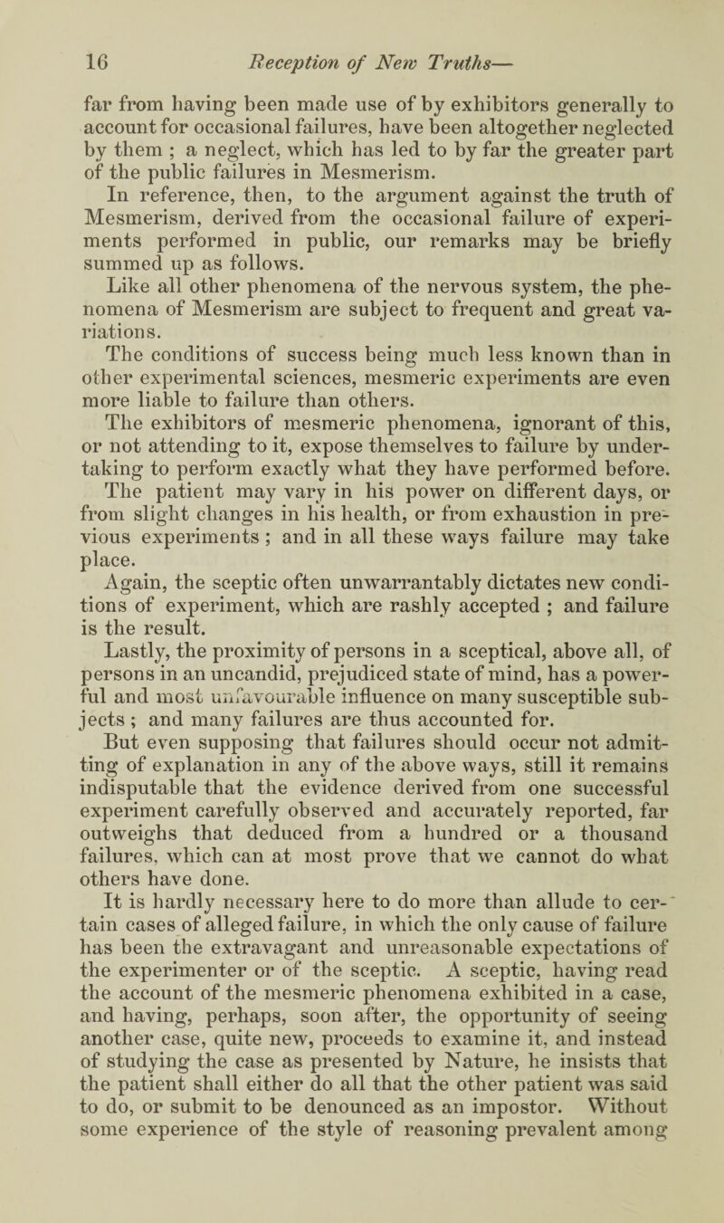 far from having been made use of by exhibitors generally to account for occasional failures, have been altogether neglected by them ; a neglect, which has led to by far the greater part of the public failures in Mesmerism. In reference, then, to the argument against the truth of Mesmerism, derived from the occasional failure of experi¬ ments performed in public, our remarks may be briefly summed up as follows. Like all other phenomena of the nervous system, the phe¬ nomena of Mesmerism are subject to frequent and great va¬ riations. The conditions of success being much less known than in other experimental sciences, mesmeric experiments are even more liable to failure than others. The exhibitors of mesmeric phenomena, ignorant of this, or not attending to it, expose themselves to failure by under¬ taking to perform exactly what they have performed before. The patient may vary in his power on different days, or from slight changes in his health, or from exhaustion in pre¬ vious experiments ; and in all these ways failure may take place. Again, the sceptic often unwarrantably dictates new condi¬ tions of experiment, which are rashly accepted ; and failure is the result. Lastly, the proximity of persons in a sceptical, above all, of persons in an uncandid, prejudiced state of mind, has a power¬ ful and most unfavourable influence on many susceptible sub¬ jects ; and many failures are thus accounted for. But even supposing that failures should occur not admit¬ ting of explanation in any of the above ways, still it remains indisputable that the evidence derived from one successful experiment carefully observed and accurately reported, far outweighs that deduced from a hundred or a thousand failures, which can at most prove that we cannot do what others have done. It is hardly necessary here to do more than allude to cer-' tain cases of alleged failure, in which the only cause of failure has been the extravagant and unreasonable expectations of the experimenter or of the sceptic. A sceptic, having read the account of the mesmeric phenomena exhibited in a case, and having, perhaps, soon after, the opportunity of seeing another case, quite new, proceeds to examine it, and instead of studying the case as presented by Nature, he insists that the patient shall either do all that the other patient was said to do, or submit to be denounced as an impostor. Without some experience of the style of reasoning prevalent among